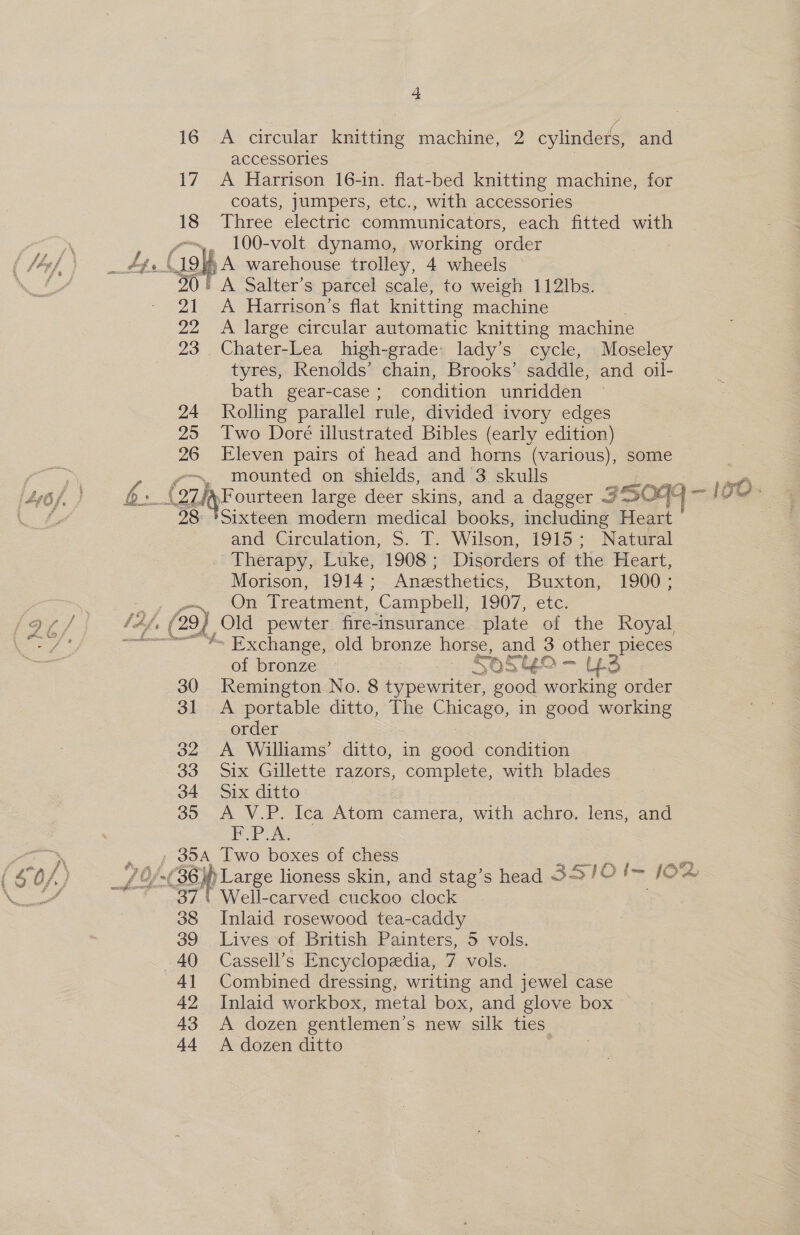 16 A circular knitting machine, 2 cylinders, and accessories 17 A Harrison 16-in. flat-bed knitting machine, for coats, jumpers, etc., with accessories 18 Three electric communicators, each fitted with wo, 100-volt dynamo, working order * A warehouse trolley, 4 wheels 30 A Salter’s parcel scale, to weigh 112lbs. A Harrison’s flat knitting machine 22 A large circular automatic knitting machine 23 Chater-Lea high-grade: lady’s cycle, Moseley tyres, Renolds’ chain, Brooks’ saddle, and oil- bath gear-case ; condition unridden 24 Jolling parallel rule, divided ivory edges 25 Two Doré illustrated Bibles (early edition) 26 Eleven pairs of head and horns (various), some -~ mounted on shields, and 3 skulls at) be (ozlyF ourteen large deer skins, and a dagger «7 35099 — LOM 98 'Sixteen modern medical books, including Heart and Circulation, S. T. Wilson, 1915; Natural Therapy, Luke, 1908; Disorders of the Heart, Morison, 1914; Anesthetics, Buxton, 1900; a OR Treatment, “Campbell, 1907, etc. Saf, Cah Old pewter fire-insurance plate of the Royal ——— ~ Exchange, old bronze horse, and 3 other_pieces of bronze £05 SEO 43 30 Remington No. 8 pee a good working order 31 A portable ditto, The ChiesE® in good working order 32 A Williams’ ditto, in good condition 33 Six Gillette razors, complete, with blades 34 Six ditto ) | 35 A V.P. Ica Atom camera, with achro. lens, and P.PLA. . 354 Two boxes of chess ees oe ; 7 Of 36. )) Large lioness skin, and stag’s head 3S1IO Im JO “37 | Well-carved cuckoo clock 38 Inlaid rosewood tea-caddy 39 Lives-of British Painters, 5 vols. 40 Cassell’s Encyclopedia, 7 vols. 41 Combined dressing, writing and jewel case 42 Inlaid workbox, metal box, and glove box 43 A dozen gentlemen’s new silk ties 44 A dozen ditto 