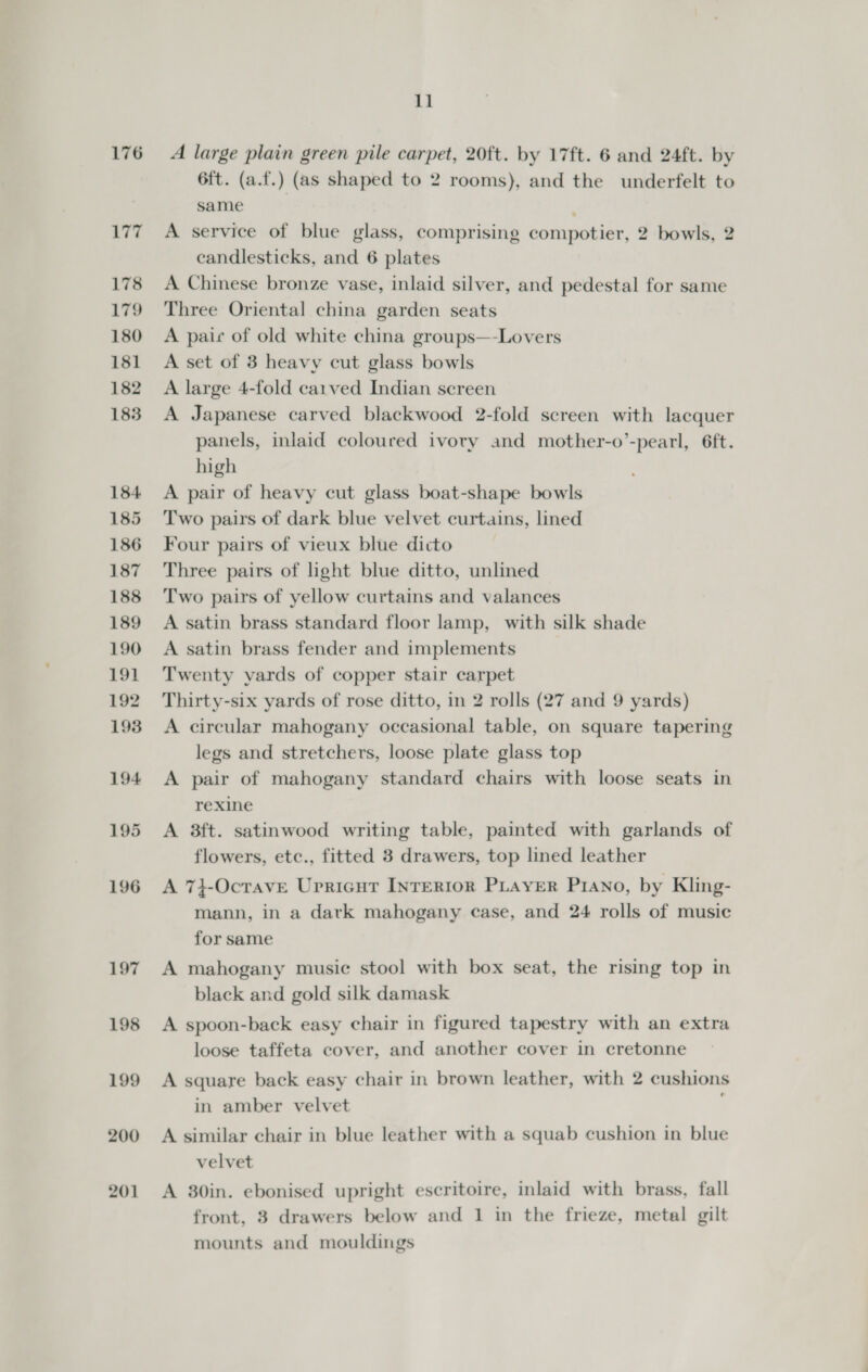 176 A large plain green pile carpet, 20ft. by 17ft. 6 and 24ft. by 6ft. (a.f.) (as shaped to 2 rooms), and the underfelt to same A service of blue glass, comprising compotier, 2 bowls, 2 candlesticks, and 6 plates A Chinese bronze vase, inlaid silver, and pedestal for same Three Oriental china garden seats A paic of old white china groups—-Lovers A set of 3 heavy cut glass bowls A large 4-fold carved Indian screen A Japanese carved blackwood 2-fold screen with lacquer panels, inlaid coloured ivory and mother-o’-pearl, 6ft. high A pair of heavy cut glass boat-shape bowls Two pairs of dark blue velvet curtains, lined Four pairs of vieux blue dicto Three pairs of light blue ditto, unlined Two pairs of yellow curtains and valances A satin brass standard floor lamp, with silk shade A satin brass fender and implements Twenty yards of copper stair carpet Thirty-six yards of rose ditto, in 2 rolls (27 and 9 yards) A circular mahogany occasional table, on square tapering legs and stretchers, loose plate glass top A pair of mahogany standard chairs with loose seats in rexine A 3ft. satinwood writing table, painted with garlands of flowers, etc., fitted 3 drawers, top lined leather A 74-Ocrave Upricnt INrertor PLayer Piano, by Kling- mann, in a dark mahogany case, and 24 rolls of music for same A mahogany music stool with box seat, the rising top in black and gold silk damask A spoon-back easy chair in figured tapestry with an extra loose taffeta cover, and another cover in cretonne A square back easy chair in brown leather, with 2 cushions in amber velvet : A similar chair in blue leather with a squab cushion in blue velvet A 30in. ebonised upright escritoire, inlaid with brass, fall front, 3 drawers below and 1 in the frieze, metal gilt mounts and mouldings