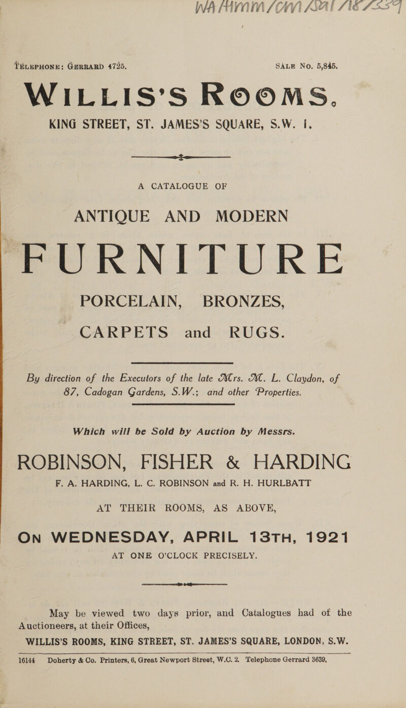 WIA HAVA SCAN ANAL SIG Ass 71 TELEPHONE: GERRARD 4726. SALE No, 5,845. WILLIS’S ROOMS. KING STREET, ST. JAMES’S SQUARE, S.W. i.  A CATALOGUE OF ANTIQUE AND MODERN “FURNITURE PORCELAIN, BRONZES, ~ CARPETS and RUGS. By direction of the Executors of the late Ars. AC. L. Claydon, of 87, Cadogan Gardens, S.W.; and other Properties. Which will be Sold by Auction by Messrs. ROBINSON, FISHER &amp; HARDING F. A. HARDING, L. C. ROBINSON and R. H. HURLBATT AT THEIR ROOMS, AS ABOVE, On WEDNESDAY, APRIL 13TH, 1921 AT ONE O’CLOCK PRECISELY. SD OI May be viewed two days prior, and Catalogues had of the Auctioneers, at their Offices, WILLIS’S ROOMS, KING STREET, ST. JAMES’S SQUARE, LONDON, S.W. 16144. Doherty &amp; Co. Printers, 6,Great Newport Street, W.C.2. Telephone Gerrard 3639,