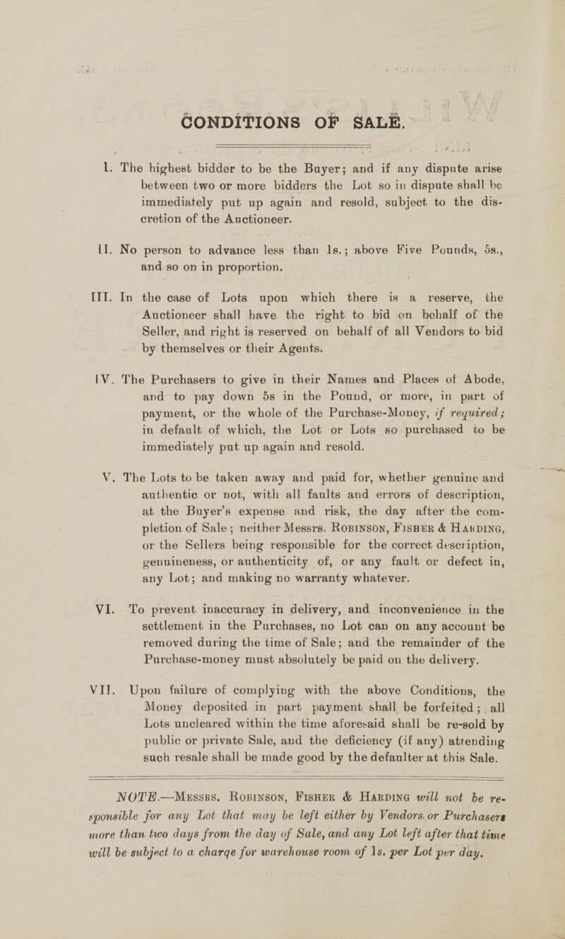 CONDITIONS OF SALE. be cee pa es   l. The highest bidder to be the Buyer; and if any dispute arise between two or more bidders the Lot so in dispute shall be immediately put up again and resold, subject to the dis- cretion of the Auctioneer. il. No person to advance less than 1s.; above Five Pounds, 5s., and.so on in proportion. III. In the case of Lots upon which there is a reserve, the ~ Auctioneer shall have the right to bid on behalf of the Seller, and right is reserved on behalf of all Vendors to. bid by themselves or their Agents. 1V. The Purchasers to give in their Names and Places of Abode, and to pay down 5s in the Pound, or more, in part of payment, or the whole of the Purchase-Money, if requzred ; in default of which, the Lot or Lots so purchased to be immediately put up again and resold. V. The Lots to be taken away and paid for, whether genuine and authentic or not, with all faults and errors of description, at the Buyer’s expense and risk, the day after the com- pletion of Sale; neither Messrs. Ropinson, Fisner &amp; Harvine, or the Sellers being responsible for the correct description, genuineness, or authenticity of, or any fault or defect in, any Lot; and making no warranty whatever. VI. To prevent inaccuracy in delivery, and inconvenience in the settlement in the Purchases, no Lot can on any account be removed during the time of Sale; and the remainder of the Purchase-money must absolutely be paid on the delivery. VII. Upon failure of complying with the above Conditions, the Money deposited in part payment shall be forfeited ; . all Lots uncleared within the time aforesaid shall be re-sold by public or private Sale, and the deficiency (if any) attending such resale shall be made good by the defaulter at this Sale.   NOTE.—Mussks. Ropinson, Fisher &amp; Harpine will not be re- sponsible for any Lot that may be left either by Vendors. or Purchasers more than two days from the day of Sale, and any Lot left after that time will be subject to a charge for warehouse room of 1s. per Lot per day.