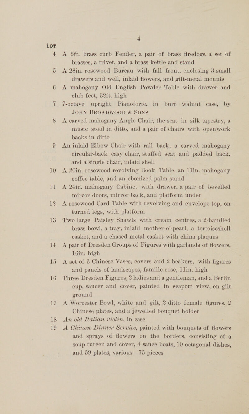 LOT 12 4 A 5ft. brass curb Fender, a pair of brass firedogs, a set of brasses, a trivet, and a brass kettle and stand A 28in. rosewood Bureau with fall front, enclosing 3 small drawers and well, inlaid flowers, and gilt-metal mounts A mahogany Old English Powder Table with drawer and club feet, 32ft. high 7-octave upright Pianoforte, in burr walnut case, by JOHN BROADWOOD &amp; SONS A carved mahogany Angle Chair, the seat in silk tapestry, a music stool in ditto, and a pair of chairs with openwork backs in ditto An inlaid Elbow Chair with rail back, a carved mahogany circular-back easy chair, stuffed seat and padded back, and a single chair, inlaid shell A 20in. rosewood revolving Book Table, an llin. mahogany coffee table, and an ebonized palm stand A 24in. mahogany Cabinet with drawer, a pair of bevelled mirror doors, mirror back, and platform under A rosewood Card Table with revolving and envelope top, on turned legs, with platform Two large Paisley Shawls with cream centres, a 2-handled brass bowl, a tray, inlaid mother-o’-pearl, a tortoiseshell casket, and a chased metal casket with china plaques A pair of Dresden Groups of Figures with garlands of flowers, loin. high A set of 3 Chinese Vases, covers and 2 beakers, with figures and panels of landscapes, famille rose, Llin. high Three Dresden Figures, 2 ladies and a gentleman, and a Berlin cup, saucer and cover, painted in seaport view, on gilt ground A Worcester Bowl, white and gilt, 2 ditto female figures, 2 Chinese plates, and a jewelled bouquet holder An old Italian violin, in case A Chinese Dinner Service, painted with bouquets of flowers and sprays of flowers on the borders, consisting of a soup tureen and cover, 4 sauce boats, 10 octagonal dishes, and 59 plates, various—75 pieces