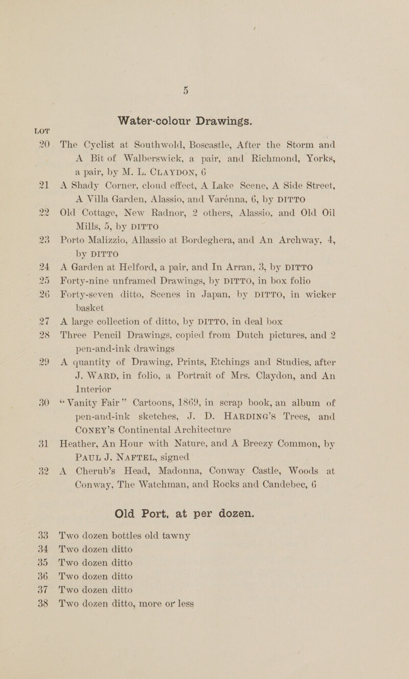 Water-colour Drawings. The Cyclist at Southwold, Boscastle, After the Storm and A Bit of Walberswick, a pair, and Richmond, Yorks, a pair, by M. L. CLAYDON, 6 7 A Shady Corner, cloud effect, A Lake Scene, A Side Street, A Villa Garden, Alassio, and Varénna, 6, by DITTO Old Cottage, New Radnor, 2 others, Alassio, and Old Oil Mills, 5, by DITTO Porto Malizzio, Allassio at Bordeghera, and An Archway, 4, by DITTO A Garden at Helford, a pair, and In Arran, 3, by DITTO Forty-nine unframed Drawings, by DITTO, in box folio Forty-seven ditto, Scenes in Japan, by DITTO, in wicker basket A large collection of ditto, by DITTO, in deal box Three Pencil Drawings, copied from Dutch pictures, and 2 pen-and-ink drawings A quantity of Drawing, Prints, Etchings and Studies, after J. WARD, in folio, a Portrait of Mrs. Claydon, and An Interior “Vanity Fair” Cartoons, 1869, in scrap book, an album of pen-and-ink sketches, J. D. HARDING’s Trees, and CONEY’S Continental Architecture | Heather, An Hour with Nature, and A Breezy Common, by PAUL J. NAFTEL, signed A Cherub’s Head, Madonna, Conway Castle, Woods at Conway, The Watchman, and Rocks and Candebee, 6 Old Port, at per dozen. Two dozen bottles old tawny Two dozen ditto Two dozen ditto Two dozen ditto Two dozen ditto Two dozen ditto, more or less