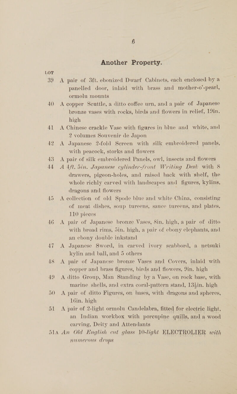 A() 4] 42 43 A DO Another Property. A pair of 3ft. ebonized Dwarf Cabinets, each enclosed by a panelled door, inlaid with brass and mother-o’-pearl, ormolu mounts A copper Scuttle, a ditto coffee urn, and a pair of Japanese bronze vases with rocks, birds and flowers in relief, 19in. high A Chinese crackle Vase with figures in blue and white, and 2 volumes Souvenir de Japon A Japanese 2-fold Screen with silk embroidered panels, with peacock, storks and flowers A pair of silk embroidered Panels, owl, insects and flowers A 4ft. Sin. Japanese cylinder-front Writing Desk with 8 drawers, pigeon-holes, and raised back with shelf, the whole richly carved with landscapes and figures, kylins, dragons and flowers A eollection of old Spode blue and white China, consisting of meat dishes, soup tureens, sauce tureens, and plates, 110 pieces A pair of Japanese bronze Vases, Sin. high, a pair of ditto with broad rims, din. high, a pair of ebony elephants, and an ebony double inkstand A Japanese Sword, in carved ivory scabbord, a netsuki kylin and ball, and 5 others | A pair of Japanese bronze Vases and Covers, inlaid with copper and brass figures, birds and flowers, 9in. high A ditto Group, Man Standing by a Vase, on rock base, with marine shells, and extra coral-pattern stand, 13}in. high A pair of ditto Figures, on bases, with dragons and spheres, l6in. high A pair of 2-light ormolu Candelabra, fitted for electric light, an Indian workbox with porcupine quills, and a wood carving, Deity and Attendants numerous drops