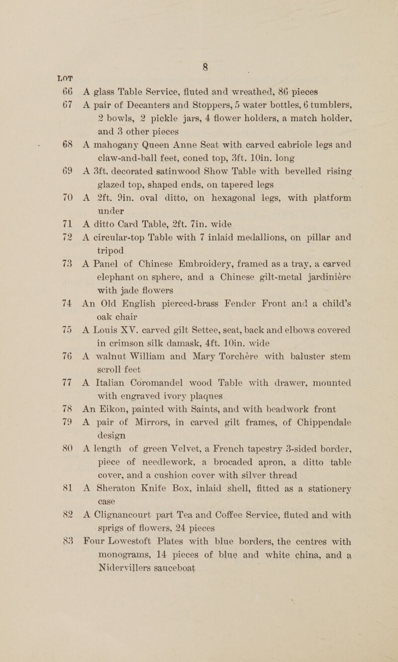 78 8 A glass Table Service, fluted and wreathed, 86 pieces A pair of Decanters and Stoppers, 5 water bottles, 6 tumblers, 2 bowls, 2 pickle jars, 4 flower holders, a match holder, and 3 other pieces A mahogany Queen Anne Seat with carved cabriole legs and claw-and-ball feet, coned top, 3ft. 10in. long A 3ft. decorated satinwood Show Table with bevelled rising glazed top, shaped ends, on tapered legs A 2ft. 9in. oval ditto, on hexagonal legs, with platform under A ditto Card Table, 2ft. 7in. wide A circular-top Table with 7 inlaid medallions, on pillar and tripod A Panel of Chinese Embroidery, framed as a tray, a carved elephant on sphere, and a Chinese gilt-metal jardiniere with jade flowers An Old English pierced-brass Fender Front and a child’s oak chair A Louis XV. carved gilt Settee, seat, back and elbows covered in crimson silk damask, 4ft. 10in. wide A walnut William and Mary Torchere with baluster stem scroll feet A. Italian Coromandel wood Table with drawer, mounted with engraved ivory plaques An Eikon, painted with Saints, and with beadwork front A pair of Mirrors, in carved gilt frames, of Chippendale design A length of green Velvet, a French tapestry 3-sided border, piece of needlework, a brocaded apron, a ditto table cover, and a cushion cover with silver thread A Sheraton Knife Box, inlaid shell, fitted as a stationery case A Clignancourt part Tea and Coffee Service, fluted and with sprigs of flowers, 24 pieces Four Lowestoft Plates with blue borders, the centres with monograms, 14 pieces of blue and white china, and a Nidervillers sauceboat |