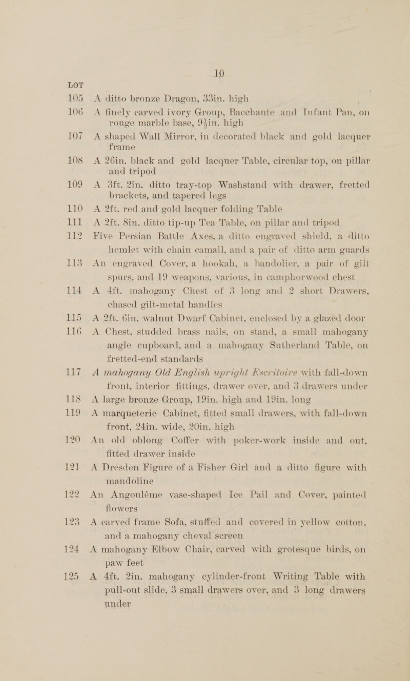 A ditto bronze Dragon, 33in. high A finely carved ivory Group, Bacchante and eet eae on rouge marble base, 94in. high A shaped Wall Mirror, in decorated black and gold lacquer frame A 26in. black and gold lacquer Table, circular top, on pillar and tripod A 3ft. 2in. ditto tray-top Washstand with drawer, fretted brackets, and tapered legs A 2ft. red and gold lacquer folding Table A 2ft. 8in. ditto tip-up Tea Table, on pillar and tripod Five Persian Battle Axes, a ditto engraved shield, a ditto hemlet with chain camail, and a pair of ditto arm guards An engraved Cover, a hookah, a bandolier, a pair of gilt spurs, and 19 weapons, various, in camphorwood chest A 4ft. mahogany Chest of 3 long and 2 short Drawers, chased gilt-metal handles A 2ft. bin. walnut Dwarf Cabinet, enclosed by a glazed door A Chest, studded brass nails, on stand, a small mahogany angle cupboard, and a mahogany Sutherland Table, on fretted-end standards A mahogany Old English upright Eseriiotre with fall-down front, interior fittings, drawer over, and 3 drawers under A large bronze Group, 19in. high and 19in. long A marqueterie Cabinet, fitted small drawers, with fall-down front, 24in. wide, 20in. high An old oblong Coffer with poker-work inside and out, fitted drawer inside A Dresden Figure of a Fisher Girl and a ditto figure with mandoline An Angouléme vase-shaped Ice Pail and Cover, painted flowers A carved frame Sofa, stuffed and covered in yellow cotton, and a mahogany cheval screen A mahogany Elbow Chair, carved with grotesque birds, on paw feet A 4ft. 2in. mahogany cylinder-front Writing Table with pull-out slide, 3 small drawers over, and 3 long drawers under