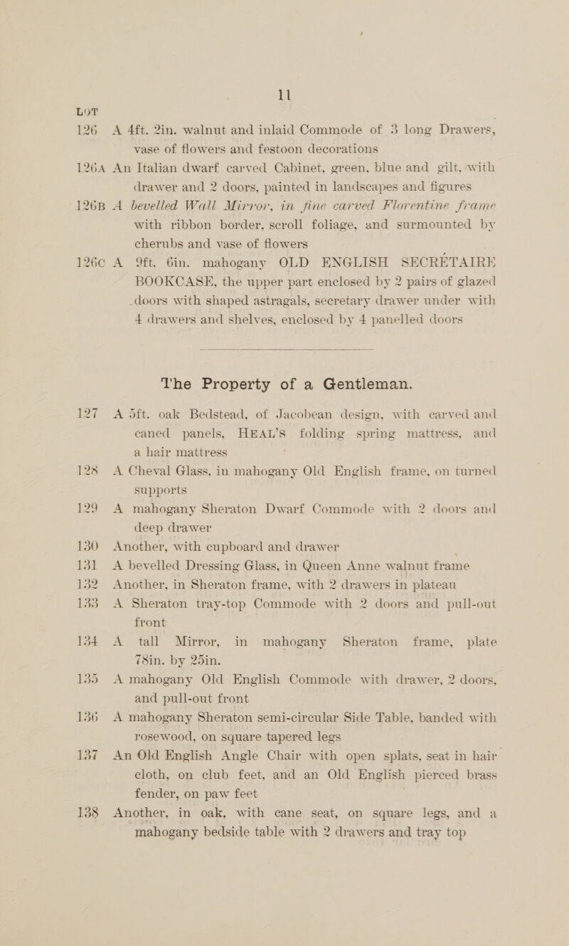 126 126¢c 138 il A 4ft. 2in. walnut and inlaid Commode of 3 long Drawers, vase of flowers and festoon decorations An Italian dwarf carved Cabinet, green, blue and gilt, with drawer and 2 doors, painted in landscapes and figures A bevelled Wall Mirror, in fine carved Florentine frame with ribbon border, scroll foliage, and surmounted by cherubs and vase of flowers A 9ft. Gin. mahogany OLD ENGLISH SECRETAIRE BOOKCASE, the upper part enclosed by 2 pairs of glazed doors with shaped astragals, secretary drawer under with 4 drawers and shelves, enclosed by 4 panelled doors  The Property of a Gentleman. A 5ft. oak Bedstead, of Jacobean design, with carved and caned panels, HEAWL’S folding spring mattress, and a hair mattress A Cheval Glass, in mahogany Old English frame, on turned supports A mahogany Sheraton Dwarf Commode with 2 doors and deep drawer Another, with cupboard and drawer ; A bevelled Dressing Glass, in Queen Anne walnut frame Another, in Sheraton frame, with 2 drawers in plateau A Sheraton tray-top Commode with 2 doors and pull-out front A tall Mirror, in mahogany Sheraton frame, plate 78in. by 25in. A mahogany Old English Commode with drawer, 2 doors, and pull-out front A mahogany Sheraton semi-circular Side Table, banded with rosewood, on square tapered legs An Old English Angle Chair with open splats, seat in hair cloth, on club feet, and an Old English pierced brass fender, on paw feet | Another, in oak, with cane seat, on square legs, and a mahogany bedside table with 2 drawers and tray top