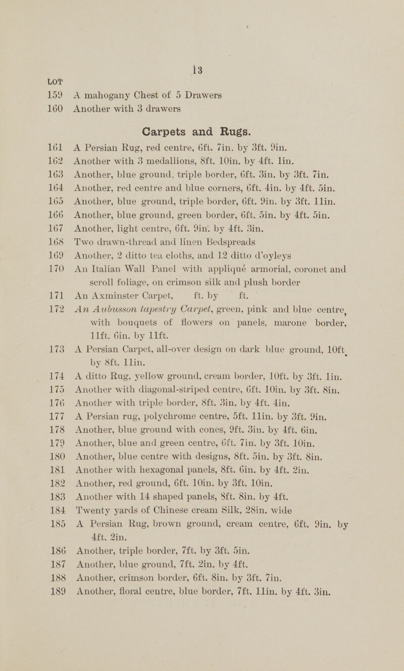 A mahogany Chest of 5 Drawers Another with 3 drawers Carpets and Rugs. A Persian Rug, red centre, 6ft. Zin. by 3ft. 9in. Another with 3 medallions, 8ft. 10in. by 4ft. lin. Another, blue ground, triple border, 6ft. 3in. by 3ft. Zin. Another, red centre and blue corners, 6ft. din. by 4ft. din. Another, blue ground, triple border, 6ft. Yin. by 3ft. llin. Another, blue ground, green border, 6ft. din. by 4ft. Sin. Another, light centre, 6ft. Jin. by 4ft. 3in. Two drawn-thread and linen Bedspreads Another, 2 ditto tea cloths, and 12 ditto d’oyleys An Italian Wall Panel with applique armorial, coronet and scroll foliage, on crimson silk and plush border An Axminster Carpet, ft, by. ft. An Aubusson tapestry Carpet, green, pink and blue centre, with bouquets of flowers on panels, marone border, Pitt. Oine by Ltt. A Persian Carpet, all-over design on dark blue ground, 1Oft, by 8ft. Llin. A ditto Rug, yellow ground, cream border, 10ft. by 3ft. lin. Another with diagonal-striped centre, 6ft. 10in. by 3ft. Sin. Another with triple border, 8ft. 3in. by 4ft. din. A Persian rug, polychrome centre, dft. Llin. by 3ft. 9in. Another, blue ground with cones, 9ft. 3in. by 4ft. 6in. Another, blue and green centre, 6ft. Tin. by 3ft. 10in. Another, blue centre with designs, 8ft. din. by 3ft. Sin. Another with hexagonal panels, 8ft. 6in. by 4ft. 2in. Another, red ground, 6ft. 10in. by 3ft. 10in. Another with 14 shaped panels, S8ft. 8in. by 4ft. Twenty yards of Chinese cream Silk, 28in. wide A Persian Rug, brown ground, cream centre, 6ft. 9in. by Aft. 2in. Another, triple border, 7ft. by 3ft. 5in. Another, blue ground, 7ft. 2in. by 4ft. Another, crimson border, 6ft. 8in. by 3ft. Tin. Another, floral centre, blue border, 7ft. Llin. by 4£t. 3in.