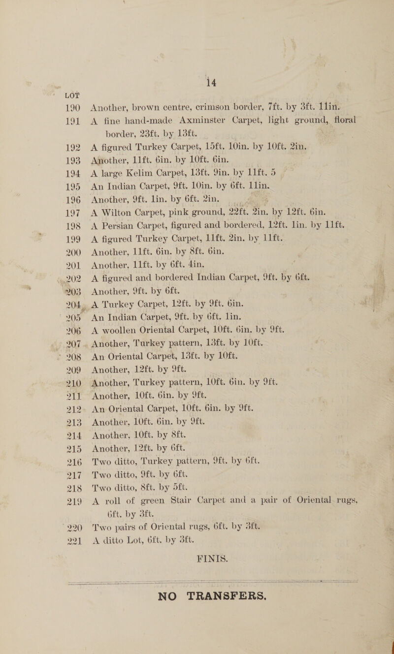 Another, brown centre, crimson border, 7ft. by 3ft. Lin. A fine hand-made Axminster Carpet, light gr oun, floral border, 23ft. by 13ft. : A figured Turkey Carpet, Loft. 10in. by 1LOft. 2in. Another, 11ft. 6in. by 1Oft. 6in. | A large Kelim Carpet, 13ft. 9in. by 11ft. 5 An Indian Carpet, 9ft. 10in. by oft. Ilin. Another, 9ft. lin. by 6ft. 2in. . A Wilton Carpet, pink ground, It, on, es L2ft, 6m. A Persian Carpet, figured and bordered, 12ft. lin. by 11ft. A figured Turkey Carpet, l1ft. 2in. by I1ft. Another, 11ft. 6in. by 8ft. bin. Another, 1lft. by 6ft. 4in. A figured and bordered Indian Carpet, 9ft. by oft. Another, 9ft. by 6ft. An Indian Carpet, 9ft..by 6ft. lin. A woollen Oriental Carpet, 1O0ft. 6in. by 9ft. Another, Turkey pattern, 13ft. by 10ft. An Oriental Carpet, 13ft. by 1LOft. Another, 12ft. by 9ft. Another, LOft. bin. by 9ft. An Oriental Carpet, 1Oft. 6in. by 9ft. Another, 10ft. 6in. by 9ft. Another, 10ft. by 8ft. Another, 12ft. by 6ft. Two ditto, Turkey pattern, 9ft. by oft. Two ditto, 9ft. by oft. Two ditto, 8ft. by oft. A roll of green Stair Carpet and a pair of: Oriental rugs, 6ft. by dft. Two pairs of Oriental rugs, oft. by dft. A ditto Lot, 6ft. by 3ft. FINIS.   NO TRANSFERS.