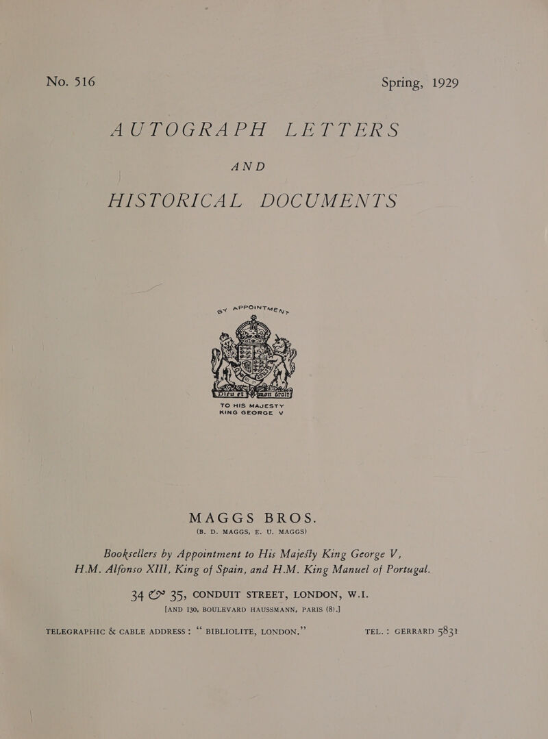 nO. 316 Spring, 1929 pees Ciel tl RTD ERS ANG PeeemeOnICAL DOCUMENTS  TO HIS MAJESTY KING GEORGE v MAGGS BROS. (B. D. MAGGS, E. U. MAGGS) Booksellers by Appointment to His Majesty King George V, H.M. Alfonso XHI, King of Spain, and H.M. King Manuel of Portugal. 34 @2° 35, CONDUIT STREET, LONDON, W.I. [AND I30, BOULEVARD HAUSSMANN, PARIS (8).] TELEGRAPHIC &amp; CABLE ADDRESS: ‘* BIBLIOLITE, LONDON.” TEL. : GERRARD 583}