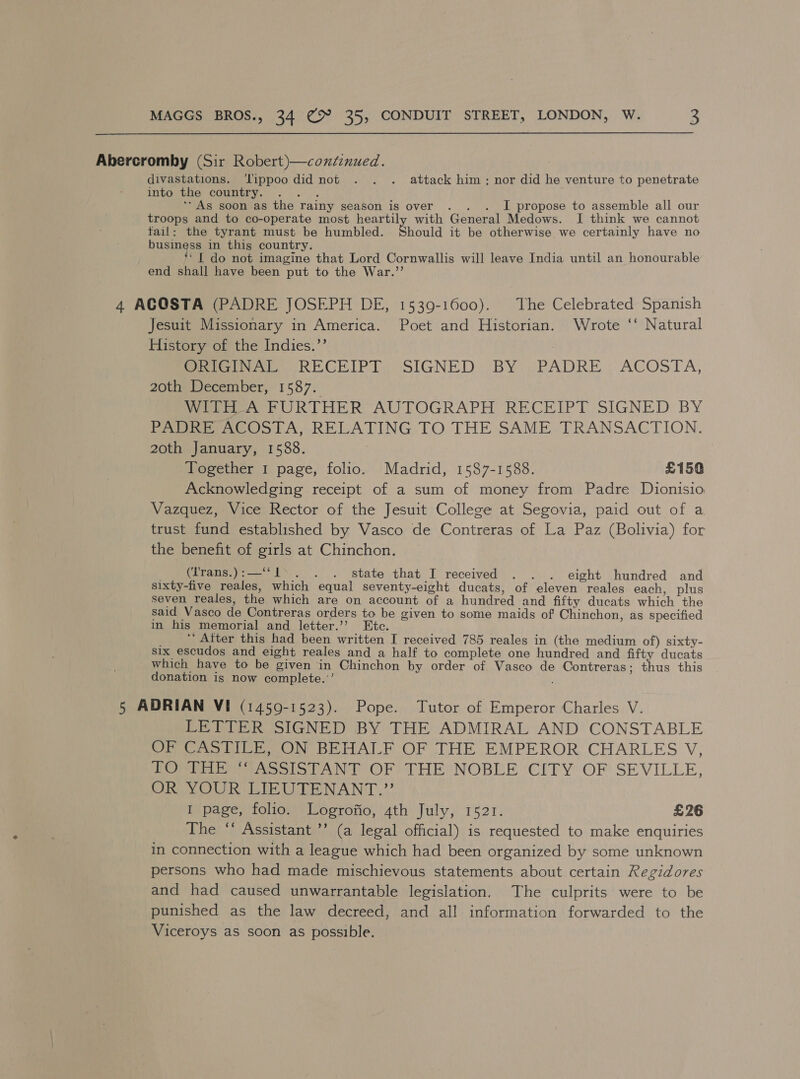 Abercromby (Sir Robert)—coxtinued. divastations. ‘lippoo did not . . . attack him: nor did he venture to penetrate into the country. ‘As soon as the rainy season is over . . . I propose to assemble all our troops and to co-operate most heartily with General Medows. I think we cannot fail: the tyrant must be humbled. Should it be otherwise we certainly have no business in this country. ‘6 ‘I do not imagine that Lord Cornwallis will leave India until an honourable end shall have been put to the War.’’ 4 ACOSTA (PADRE JOSEPH DE, 1539-1600). The Celebrated Spanish Jesuit Missionary in America. Poet and Historian. Wrote ‘‘ Natural History of the Indies.’’ Pere oi RECEIPT. SIGNED: BY »-PADRE . ACOSTA, 20th December, 1587. WrelheA PURTHER AUTOGRAPH RECEIPT SIGNED BY Pape cOolA, RELATING TO THE SAME:TRANSACTION. 20th January, 1588. ) Together 1 page, folio. Madrid, 1587-1588. £150 Acknowledging receipt of a sum of money from Padre Dionisio Vazquez, Vice Rector of the Jesuit College at Segovia, paid out of a trust fund established by Vasco de Contreras of La Paz (Bolivia) for the benefit of girls at Chinchon. _ (Trans.):—‘‘l>. . . state that I received . . . eight hundred and sixty-five reales, which equal seventy-eight ducats, of eleven reales each, plus seven reales, the which are on account of a hundred and fifty ducats which the said Vasco de Contreras orders to be given to some maids of Chinchon, as specified in his memorial and letter.’’ Etc. ‘‘ After this had been written I received 785 reales in (the medium of) sixty- Six escudos and eight reales and a half to complete one hundred and fifty ducats which have to be given in Chinchon by order of. Vasco de Contreras; thus this donation is now complete.’’ 5 ADRIAN VI (1450-1523). Pope. Tutor of Emperor Charles V. LETTER SIGNED BY THE ADMIRAL AND CONSTABLE OF CASTILE, ON BEHALF OF THE EMPEROR CHARLES V, POs tao ShANT OF THE NOBLE CITY OF SEVILLE, DORM OU RTE CODEN ANT.” I page, folio. Logrofio, 4th July, 1521. £26 The “‘ Assistant ’’ (a legal official) is requested to make enquiries in connection with a league which had been organized by some unknown persons who had made mischievous statements about certain Regidores and had caused unwarrantable legislation. The culprits were to be punished as the law decreed, and all information forwarded to the Viceroys as soon as possible.