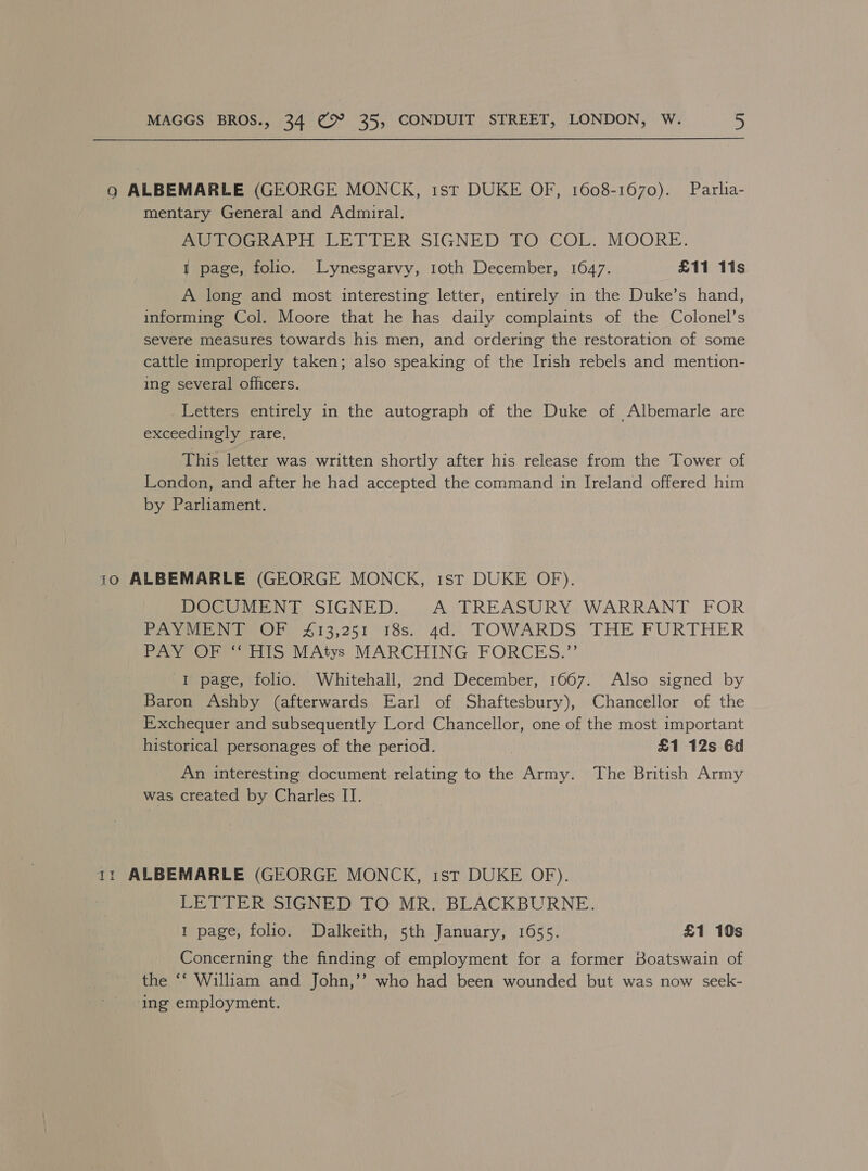 9g ALBEMARLE (GEORGE MONCK, ist DUKE OF, 1608-1670). Parlia- mentary General and Admiral. MITOGRAPH LETTER SIGNED TO -€OL: MOORE. I page, folio. Lynesgarvy, 1oth December, 1647. £11 11s A long and most interesting letter, entirely in the Duke’s hand, informing Col. Moore that he has daily complaints of the Colonel’s severe measures towards his men, and ordering the restoration of some cattle improperly taken; also speaking of the Irish rebels and mention- ing several officers. Letters entirely in the autograph of the Duke of Albemarle are exceedingly rare. This letter was written shortly after his release from the Tower of London, and after he had accepted the command in Ireland offered him by Parliament. 10 ALBEMARLE (GEORGE MONCK, 1st DUKE OF). DOCUMENT SIGNED. A TREASURY WARRANT FOR PAYMENT OF £13,251 18s. 4d. TOWARDS THE FURTHER PAY OF “‘ HIS MAtys MARCHING FORCES.”’ I page, folio. Whitehall, 2nd December, 1667. Also signed by Baron Ashby (afterwards Earl of Shaftesbury), Chancellor of the Exchequer and subsequently Lord Chancellor, one of the most important historical personages of the period. | £1 12s 6d An interesting document relating to the Army. The British Army was created by Charles II. 1: ALBEMARLE (GEORGE MONCK, 1st DUKE OF). LETTER SIGNED TO MR. BLACKBURNE. 1 page, folio. Dalkeith, 5th January, 1655. £1 10s Concerning the finding of employment for a former Boatswain of the ‘‘ William and John,’’ who had been wounded but was now seek- ing employment.