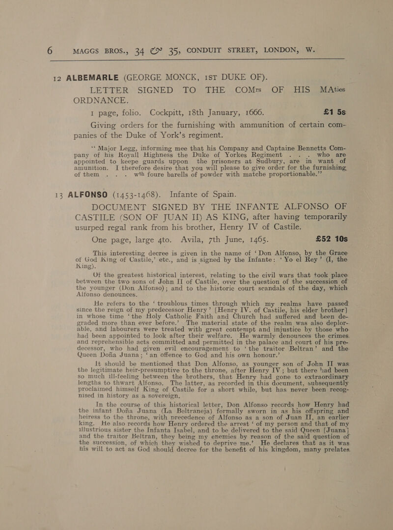  LETTER SIGNED TO THE COMr OF HIS MAties ORDNANCE. 1 page, folio. Cockpitt, 18th January, 1660. £1 5s Giving orders for the furnishing with ammunition of certain com- panies of the Duke of York’s regiment. ‘* Major Legg, informing mee that his Company and Captaine Bennetts Com- pany of his Royall Highness the Duke of Yorkes Regiment . . . who are appointed to keepe guards uppon the prisoners at Sudbury, are in want of amunition. I therefore desire that you will please to give order for the furnishing, of them . . . wth foure barells of powder with matche proportionable.”’ DOCUMENT SIGNED BY THE INFANTE ALFONSO OF CASTILE (SON OF JUAN II) AS KING, after having temporarily usurped regal rank from his brother, Henry IV of Castile. One page, large 4to. Avila, 7th June, 1465. £52 10s This interesting decree is given in the name of ‘Don Alfonso, by the Grace of God King of Castile,’ etc., and is signed by the Infante: ‘ Yo el Rey’ (, the King). f Uf the greatest historical interest, relating to the civil wars that took place between the two sons of John II of Castile, over the question of the succession of the younger (Von Alfonso); and to the historic court scandals of the day, which Alfonso denounces. He refers to the ‘ troublous times through which my realms have passed. since the reign of my predecessor Henry’ [Henry IV. of Castile, his elder brother] in whose time ‘the Holy Catholic Faith and Church had suffered and been de- graded more than ever before.’ The material state of the realm was also deplor-. able, and labourers were treated with great contempt and injustice by those who had been appointed to look after their welfare. He warmly denounces the crimes. and reprehensible acts committed and permitted in the palace and court of his pre- decessor, who had given evil encouragement to ‘the traitor Beltran’ and the Queen Dofia Juana; ‘an offence to God and his own honour.’ lt should be mentioned that Don Alfonso, as younger son of John II was the legitimate heir-presumptive to the throne, after Henry IV; but there had been so much ill-teeling between the brothers, that Henry had gone to extraordinary lengths to thwart Alfonso. The latter, as recorded in this document, subsequently proclaimed himself King of Castile for a short while, but has never been recog- nised in history as a sovereign. In the course of this historical letter, Don Alfonso reccrds how Henry had the infant Dofia Juana (La Beltraneja) formally sworn in as his offspring and neiress to the throne, with precedence of Alfonso as a son of Juan II, an earlier king. He also records how Henry ordered the arrest ‘ of my person and that of my illustrious sister the Infanta Isabel, and to be delivered to the said Queen [Juana}j and the traitor Beltran, they being my enemies by reason of the said question of the succession, of which they wished to deprive me.’ He declares that as it was his will to act as God should decree for the benefit of his kingdom, many prelates.