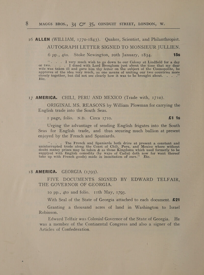 16 ALLEN (WILLIAM, 1770-1843). Quaker, Scientist, and Philanthropist. AUTOGRAPH LETTER SIGNED. TO MONSIEUR JULLIEN: 6 pp., 4to. Stoke Newington, 20th January, 1834. 15s ‘““. . . I very much wish to go down to our Colony at Lindfield for a day or two. . . . I[ dined with Lord Brougham just about the time that my dear wife was taken ill and gave him thy Jetter on the subject of the Cosmopolite, he approves of the idea very much, as one means of uniting our two countries more closely together, but did not see clearly how it was to be brought about. Kte. 17 AMERICA. CHILI, PERU AND MEXICO (Trade with, 1710). ORIGINAL MS. REASONS by William Plowman for carrying the English trade into the South Seas. Iépage-ufolio..” Ni Die) Gircar 17710, £1 1s Urging the advantage of sending English frigates into the South Seas for English trade, and thus securing much bullion at present enjoyed by the French and Spaniards. . The French and Spaniards both drive at present a constant and Rarer oti trade along the Coast of Chili, Peru, and Mexico where without doubt maney prises may be taken &amp; as those Kingdoms which used formerly to supplyed with Knglish comodity (by waye of Cadiz) doth now for want thereof take up with French goods) made in immitation of ours.’’ Ete. 18 AMERICA. GEORGIA (1703). FIVE. DOCUMENTS: SIGNED BY EDWARDS (TEE THE GOVERNOR OF GEORGIA. 10 pps, 4to and’ folio) ith Mayjizos: With Seal of the State of Georgia attached to each document. £21 Granting a thousand acres of land in Washington to Israel Robinson. Edward Telfair was Colonial Governor of the State of Georgia. He was a member of the Continental Congress and also a signer of the Articles of Confederation.