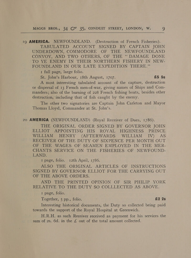 19 AMERICA. NEWFOUNDLAND. (Destruction of French Fisheries): feeb ete ED ACGOUNT SIGNED BY .CAPTAIN JOHN UNDERDOWN, COMMODORE OF THE NEWFOUNDLAND CONVO Varn D TWO OTHERS, OF THE “ DAMAGE DONE TO Mtoe My IN THEIR NORTHERN PISHERY IN NEW- FOUNDLAND IN OUR LATE EXPEDITION THERE.” 1 full page, large folio. St. John’s Harbour, 18th August, 1707. £5 5s A most interesting tabulated account of the capture, destruction or dispersal of 13 French men-of-war, giving names of Ships and Com- manders; also of the burning of 228 French fishing boats, besides other destruction, including that of fish caught by the enemy. The other two signatories are Captain John Carleton and Mayor Thomas Lloyd, Commander at St. John’s. 20 AMERICA (NEWFOUNDLAND) (Royal Receiver of Dues, 1786). THE ORIGINAL ORDER SIGNED BY GOVERNOR JOHN PEt xPPOINTING HIS, ROYAL, HIGHNESS ~ PRINCE Vee NR YO CAP TE RWARDS WILLIAM: IV) AS RECEIVER OF THE DUTY OF SIXPENCE PER MONTH OUT OF THE WAGES OF SEAMEN EMPLOYED IN THE MER- CHANTS SERVICE ON THE FISHERIES OF NEWFOUND- LAND. Moace oud. o12th April) 17380: | OOH ORIGINAL ARTICLES OF sINSTRUGCTIONS SGNEDEBY GOVERNOR ELLIOT FOR THE CARRYING OUT OF THE ABOVE ORDERS. edt ee RIN TED OPINION: OF? SIR) PHILIP ».YORK Rie we eho bk DUTY SO COLLLECTED AS’ ABOVE. I page, folio. Together, 5 pp., folio. ? £2 2s Interesting historical documents, the Duty so collected being paid towards the support of the Royal Hospital at Greenwich. H.R.H. as such Receiver received as payment for his services the sum of 2s. 6d. in the 4 out of the total amount collected.