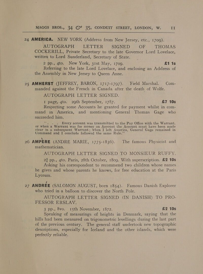  24 AMERICA. NEW YORK (Address from New Jersey, etc., 1700). AUTOGRAPH LETTER SIGNED OF THOMAS COCKERILL, Private Secretary to the late Governor Lord Lovelace, written to Lord Sunderland, Secretary of State. 2 pp., 4to. New York, 31st May, 1700. £1 1s Referring to the late Lord Lovelace, and enclosing an Address of the Assembly in New Jersey to Queen Anne. 25 AMHERST (JEFFREY, BARON, 1717-1797). Field Marshal. Com- manded against the French in Canada after the death of Wolfe. emote PH LETTER. SIGNED. I ‘page,-4to. 20th September, 1787. £7 10s Respecting some Accounts he granted for payment whilst in com- mand in America, and mentioning General Thomas Gage who succeeded him. . very account was transmitted to the Pay Office with the Warrant, or when a Warrant was for money on Account the Account must have been made clear in a subsequent Warrant; when I left America, General Gage remained in Command and I conclude followed the same Rule.” \ 26 AMPERE (ANDRE MARIE, 1775-1836). The famous Physicist and mathematician. AUTOGRAPH LETTER SIGNED TO MONSIEUR RUFFY. 2? pp., 4to. Paris, 28th October, 18cg. With superscription. £2 10s Asking his correspondent to recommend two children whose names he gives and whose parents he knows, for free education at the Paris Lyceum. / 27 ANDREE (SALOMON AUGUST, born 1854). Famous Danish Explorer who tried in a balloon to discover the North Pole. AUTOGRAPH LETTER SIGNED (IN DANISH) TO PRO- PE SPORE RSA V: 3 pp., 8vo. 15th November, 1872. £2 10s Speaking of measurings of heights in Denmark, saying that the hills had been measured on trigonometric levellings during the last part of the previous century. The general staff undertook new topographic descriptions, especially for Iceland and the other islands, which were perfectly reliable.