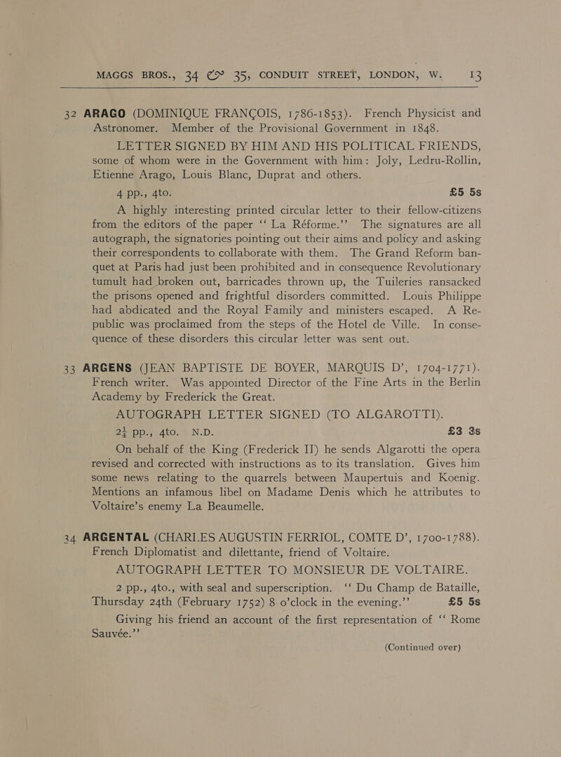 32 ARAGO (DOMINIQUE FRANCOIS, 1786-1853). French Physicist and Astronomer. Member of the Provisional Government in 1848. LETTER SIGNED BY HIM AND HIS POLITICAL FRIENDS, some of whom were in the Government with him: Joly, Ledru-Rollin, Etienne Arago, Louis Blanc, Duprat and others. Api) Ate: £5 5s A highly interesting printed circular letter to their fellow-citizens from the editors of the paper ‘‘ La Réforme.’’ The signatures are all autograph, the signatories pointing out their aims and policy and asking their correspondents to collaborate with them. The Grand Reform ban- quet at Paris had just been prohibited and in consequence Revolutionary tumult had broken out, barricades thrown up, the Tuileries ransacked the prisons opened and frightful disorders committed. Louis Philippe had abdicated and the Royal Family and ministers escaped. A Re- public was proclaimed from the steps of the Hotel de Ville. In conse- quence of these disorders this circular letter was sent out. 33 ARGENS (JEAN BAPTISTE DE BOYER, MARQUIS D’, 1704-1771). French writer. Was appointed Director of the Fine Arts in the Berlin Academy by Frederick the Great. PetOGRAPH LETTER SIGNED ¢lO ALGAROTTIH. 2 ain e4to; ¥N.D. £3 3s On behalf of the King (Frederick IT) he sends Algarotti the opera revised and corrected with instructions as to its translation. Gives him some news relating to the quarrels between Maupertuis and Koenig. Mentions an infamous libel on Madame Denis which he attributes to Voltaire’s enemy La Beaumelle. 34. ARGENTAL (CHARILES AUGUSTIN FERRIOL, COMTE D’, 1700-1788). French Diplomatist and dilettante, friend of Voltaire. eOG harmo bE Rs TOMONSIEUR DE VOLTAIRE. 2 pp., 4to., with seal and superscription. ‘‘ Du Champ de Bataille, Thursday 24th (February 1752) 8 o’clock in the evening.”’ £5 5s Giving his friend an account of the first representation of ‘‘ Rome Sauveée.”’ (Continued over)