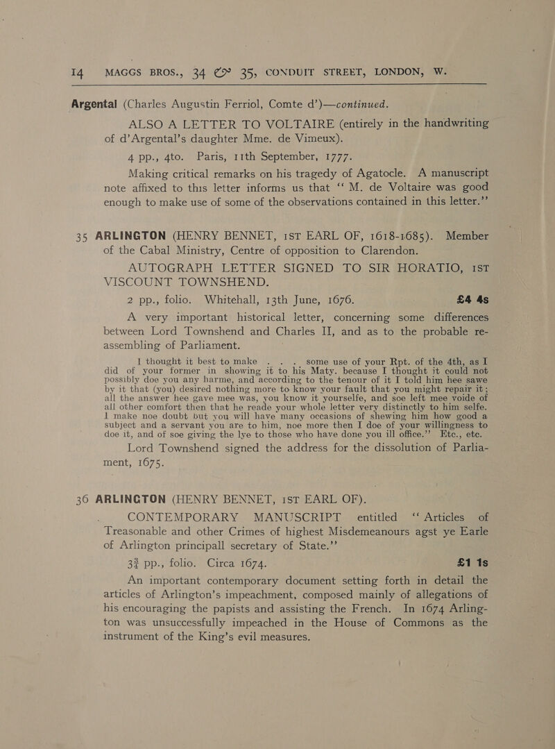  Argental (Charles Augustin Ferriol, Comte d’)—continued. ALSO A LETTER TO VOLTAIRE (entirely in the handwriting of d’Argental’s daughter Mme. de Vimeux). A pps 4tor Paris, sTiths september ia 7. Making critical remarks on his tragedy of Agatocle. A manuscript note affixed to this letter informs us that ‘‘ M. de Voltaire was good enough to make use of some of the observations contained in this letter.” 35 ARLINGTON (HENRY BENNET, 1st EARL OF, 1618-1685). Member of the Cabal Ministry, Centre of opposition to Clarendon. AUTOGRAPH: LETTER, SIGNED 10, Sik (ORs tia VISCOUNT TOWNSHEND. 2 pp., folio. Whitehall, 13th June, 1676. | £4 4s A very important historical letter, concerning some differences between Lord Townshend and Charles II, and as to the probable re- assembling of Parliament. | 1 thought it best tomake . . . some use of your Rpt. of the 4th, as I did of your former in showing it to his Maty. because I thought it could not possibly doe you any harme, and according to the tenour of it I told him hee sawe by it that (you) desired nothing more to know your fault that you might repair it; all the answer hee gave mee was, you know it yourselfe, and soe left mee voide of all other comfort then that he reade your whole letter very distinctly to him selfe. 1 make noe doubt but you will have many occasions of shewing him how good a subject and a servant you are to him, noe more then I doe of your willingness to doe it, and of soe giving the lye to those who have done you ill office.’”’ Etc., ete. Lord Townshend signed the address for the dissolution of Parlia- ment, 1675. 30 ARLINGTON (HENRY BENNET, ist EARL OF). CONTEMPORARY . MANUSCRIPT © centitled” “Atticies aa Treasonable and other Crimes of highest Misdemeanours agst ye Earle of Arlington principall secretary of State.’’ 32 pp., folio. Circa 1674. £1 1s An important contemporary document setting forth in detail the articles of Arlington’s impeachment, composed mainly of allegations of his encouraging the papists and assisting the French. In 1674 Arling- ton was unsuccessfully impeached in the House of Commons as the instrument of the King’s evil measures.
