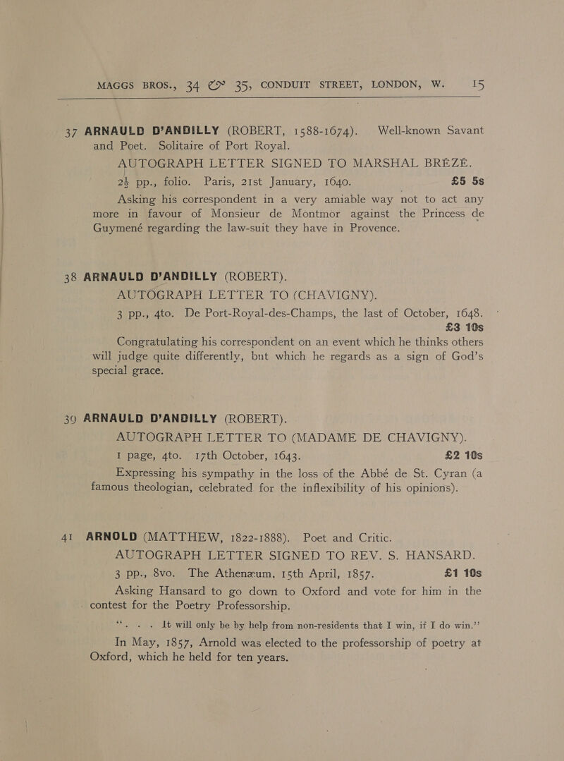37 ARNAULD D’ANDILLY (ROBERT, 1588-1674). Well-known Savant and Poet. Solitaire of Port Royal. AUTOGRAPH LETTER SIGNED TO MARSHAL BREZE. 24 pp., folio. Paris, 21st January, 1640. £5 5s Asking his correspondent in a very amiable way not to act any more in favour of Monsieur de Montmor against the Princess de Guymené regarding the law-suit they have in Provence. 38 ARNAULD D’ANDILLY (ROBERT). AUTOGRAPH LETTER TO (CHAVIGNY). 3 pp., 4to. De Port-Royal-des-Champs, the last of October, 1648. £3 10s Congratulating his correspondent on an event which he thinks others will judge quite differently, but which he regards as a sign of God’s special grace. 39 ARNAULD D’ANDILLY (ROBERT). AUTOGRAPH LETTER TO (MADAME DE CHAVIGNY). uate w Aro 7th October, 1643: £2 10s Expressing his sympathy in the loss of the Abbé de St. Cyran (a famous theologian, celebrated for the inflexibility of his opinions). 41 ARNOLD (MATTHEW, 1822-1888). Poet and Critic. AO Grar nein WreR SIGNED: TO REV..S. HANSARD. 3 pp., 8vo. The Athenzum, 15th April, 1857. £1 10s Asking Hansard to go down to Oxford and vote for him in the _ contest for the Poetry Professorship. 6s . 1t will only be by help from non-residents that I win, if I do win.’’ In May, 1857, Arnold was elected to the professorship of poetry at Oxford, which he held for ten years.
