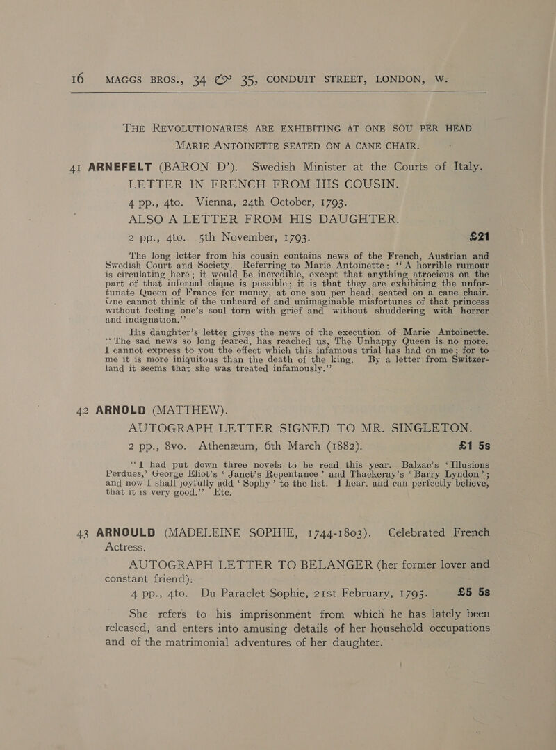 THE REVOLUTIONARIES ARE EXHIBITING AT ONE SOU PER HEAD MARIE ANTOINETTE SEATED ON A CANE CHAIR. 41 ARNEFELT (BARON D’). Swedish Minister at the Courts of Italy. LETTER IN FRENCH FROM HIS COUSIN. A pp., 4to. Vienna, 24th October, 1793. ALSO-A LETTER FROM; HIS. DAUGHTER: 2 pp.; -4to.. 5th November, 763 £21 The long letter from his cousin contains news of the French, Austrian and Swedish Court and Society. Referring to Marie Antoinette: ‘‘ A horrible rumour is circulating here; it would be incredible, except that anything atrocious on the part of that infernal clique is possible; it is that they are exhibiting the unfor- tunate Queen of France for money, at one sou per head, seated on a cane chair, ~ Une cannot think of the unheard of and unimaginable misfortunes of that princess without feeling one’s soul torn with grief and without shuddering with horror and indignation.”’ His daughter’s letter gives the news of the execution of Marie Antoinette. ‘“'The sad news so long feared, has reached us, The Unhappy Queen is no more. J cannot express to you the effect which this infamous trial has had on me; for to me it is more iniquitous than the death of the king. By a letter from Switzer- land it seems that she was treated infamously.’’ 42 ARNOLD (MATTHEW). AUTOGRAPH LETTER SIGNED TO MR SiNGera 2 pp., 8vo. Atheneum, 6th March (1882). £1 5s ‘‘| had put down three novels to be read this year. SBalzac’s ‘ Illusions Perdues,’ George Kliot’s ‘ Janet’s Repentance ’ and Thackeray’s ‘ Barry Lyndon’ ; and now I shall joyfully add ‘ Sophy’ to the list. J hear. and can perfectly believe, that it is very good.’’ Ktc. 43 ARNOULD (MADELEINE SOPHIE, 1744-1803). Celebrated French Actress. AUTOGRAPH LETTER TO BELANGER (her former lover and constant friend), , 4 pp., 4to. Du Paraclet Sophie, 21st February, 1795. £5 5s She refers to his imprisonment from which he has lately been released, and enters into amusing details of her household occupations and of the matrimonial adventures of her daughter. ©