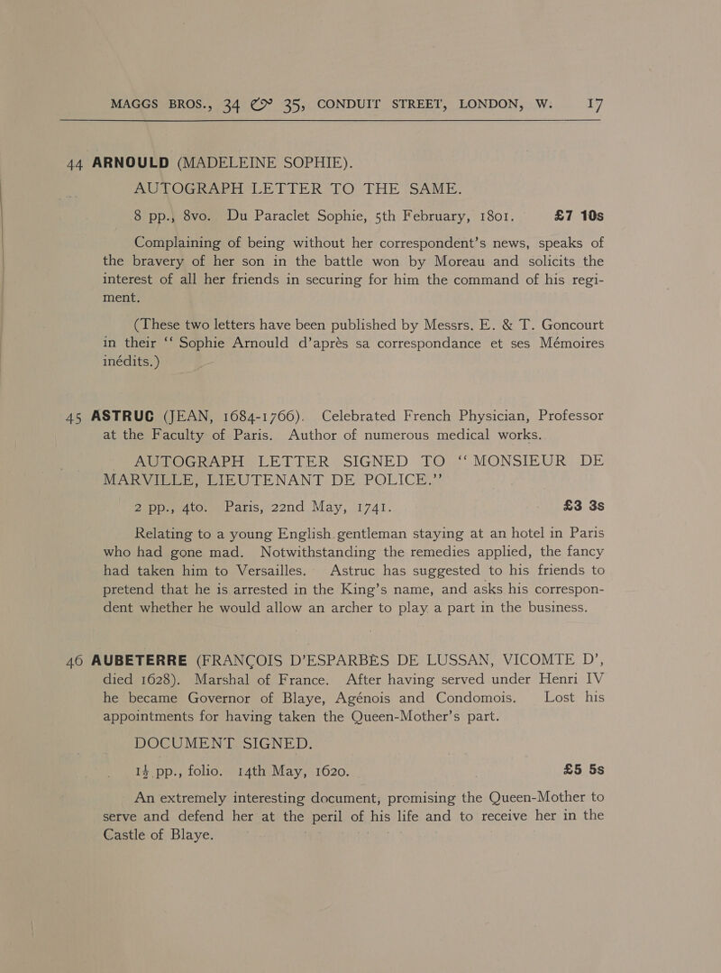   44 ARNOULD (MADELEINE SOPHIE). AUTOGRAPH LETTER TO THE SAME. 8 pp.; 8vo. Du Paraclet Sophie, 5th February, 1801. £7 10s Complaining of being without her correspondent’s news, speaks of the bravery of her son in the battle won by Moreau and solicits the interest of all her friends in securing for him the command of his regi- ment. (These two letters have been published by Messrs. E. &amp; T. Goncourt in their ‘‘ Sophie Arnould d’aprés sa correspondance et ses Mémoires inédits. ) 45 ASTRUC (JEAN, 1084-1766). Celebrated French Physician, Professor at the Faculty of Paris. Author of numerous medical works. MoGhakie LETTER SIGNED TO }‘ MONSIEUR, DE MA eee wt TENANT DE. POLICE.” Sepp don banis, 22nd, May, 1741. £3 3s Relating to a young English gentleman staying at an hotel in Paris who had gone mad. Notwithstanding the remedies applied, the fancy had taken him to Versailles. Astruc has suggested to his friends to pretend that he is arrested in the King’s name, and asks his correspon- dent whether he would allow an archer to play a part in the business. 40 AUBETERRE (FRANCOIS D’ESPARBES DE LUSSAN, VICOMTE D’, died 1628). Marshal of France. After having served under Henri IV he became Governor of Blaye, Agénois and Condomois. Lost his appointments for having taken the Queen-Mother’s part. DOCUMENT SIGNED. 3 14 pp., folio. 14th May, 1620. £5 5s An extremely interesting document, promising the Queen-Mother to serve and defend her at the peril of his life and to receive her in the Castle of Blaye. | pane ti :