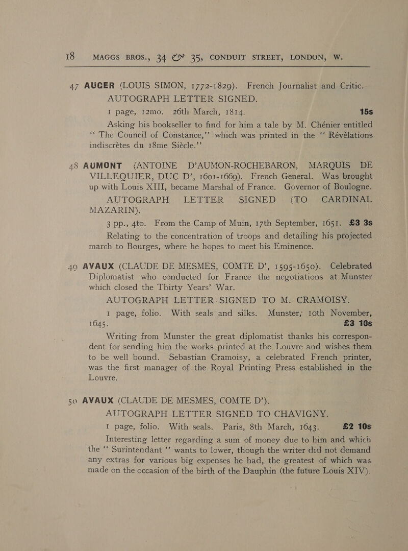 47 AUGER (LOUIS SIMON, 1772-1829). French Journalist and Critic. AUTOGRAPH. LE DEER SIGN: I page, T2mo:. 20th March, 1814; 15s Asking his bookseller to find for him a tale by M. Chénier entitled ‘“ The Council of Constance,’’ which was printed in the ‘‘ Révélations indiscrétes du 18me Siécle.”’ 48 AUMONT (ANTOINE D’AUMON-ROCHEBARON, MARQUIS DE VILLEQUIER, DUC D’, 1601-1669). French General. Was brought up with Louis XIII, became Marshal of France. Governor of Boulogne. AUTOGRAPH . LETTER SIGNED | (TO), ) GAs MAZARIN). | 3 pp., 4to. From the Camp of Muin, 17th September, 1051. £3 3s Relating to the concentration of troops and detailing his projected march to Bourges, where he hopes to meet his Eminence. 49 AVAUX (CLAUDE DE MESMES, COMTE D’, 1595-1650). Celebrated Diplomatist who conducted for France the negotiations at Munster which closed the Thirty Years’ War. AUTOGRAPH LETTER-SIGNED°TO Ma G@RAtiI@isy: I page, folio. With seals and silks. Munster, 1oth November, 1645. £3 10s Writing from Munster the great diplomatist thanks his correspon- dent for sending him the works printed at the Louvre and wishes them to be well bound. Sebastian Cramoisy, a celebrated French printer, was the first manager of the Royal Printing Press established in the Louvre. 50 AVAUX (CLAUDE DE MESMES, COMTE D’). AUTOGRAPH LETTER SIGNED TO CHAVIGNY. I page, folio: With seals. Paris, 8th March, 1643. £2 10s Interesting letter regarding a sum of money due to him and which the ‘‘ Surintendant ’’ wants to lower, though the writer did not demand any extras for various big expenses he had, the greatest of which was made on the occasion of the birth of the Dauphin (the future Louis XIV).