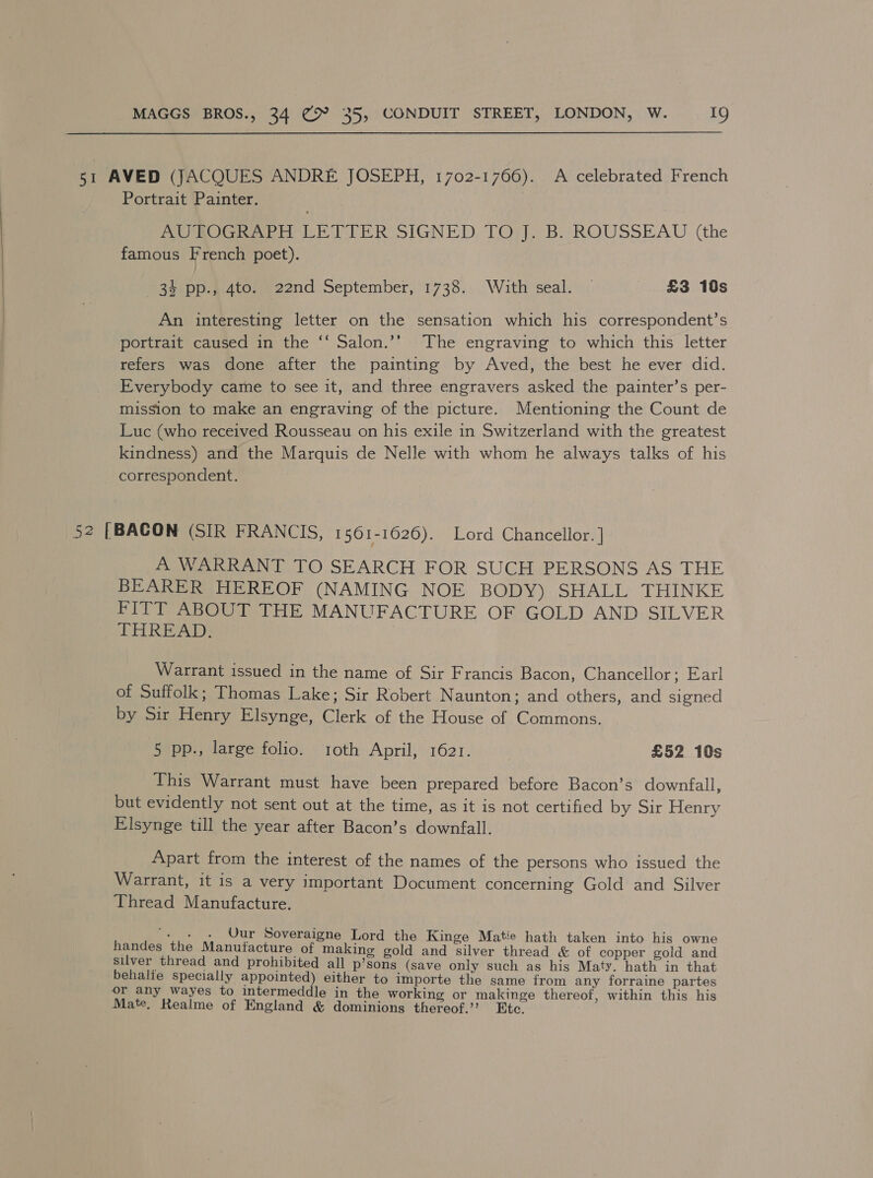 51 AVED (JACQUES ANDRE JOSEPH, 1702-1766). A celebrated French Portrait Painter. RUSOGRAPH LETFER SIGNED TOs. B. ROUSSEAU (the famous French poet). ae) pD.adAtonneend September, 1738... With seal, £3 10s An interesting letter on the sensation which his correspondent’s portrait caused in the ‘‘ Salon.’’ The engraving to which this letter refers was done after the painting by Aved, the best he ever did. Everybody came to see it, and three engravers asked the painter’s per- mission to make an engraving of the picture. Mentioning the Count de Luc (who received Rousseau on his exile in Switzerland with the greatest kindness) and the Marquis de Nelle with whom he always talks of his correspondent. 52 [BACON (SIR FRANCIS, 1561-1626). Lord Chancellor. ] A WARRANT TO SEARCH FOR SUCH PERSONS AS THE BEARER HEREOF (NAMING NOE BODY). SHALL: THINKE FITT ABOUT THE MANUFACTURE OF GOLD AND SILVER THREAD. Warrant issued in the name of Sir Francis Bacon, Chancellor; Earl of Suffolk ; Thomas Lake; Sir Robert Naunton; and others, and signed by Sir Henry Elsynge, Clerk of the House of Commons. 5 pp., large folio. roth April, 1621. } £52 10s This Warrant must have been prepared before Bacon’s downfall, but evidently not sent out at the time, as it is not certified by Sir Henry Elsynge till the year after Bacon’s downfall. Apart from the interest of the names of the persons who issued the Warrant, it is a very important Document concerning Gold and Silver Thread Manufacture. . . . Uur Soveraigne Lord the Kinge Matie hath taken into his owne handes the Manufacture of making gold and Een thread &amp; of copper gold and silver thread and prohibited all p’sons (save only such as his Maty. hath in that behalfe specially appointed) either to importe the same from any forraine partes or any wayes to intermeddle in the working or makinge thereof, within this his Mate, Realme of England &amp; dominions thereof.’? Etc.