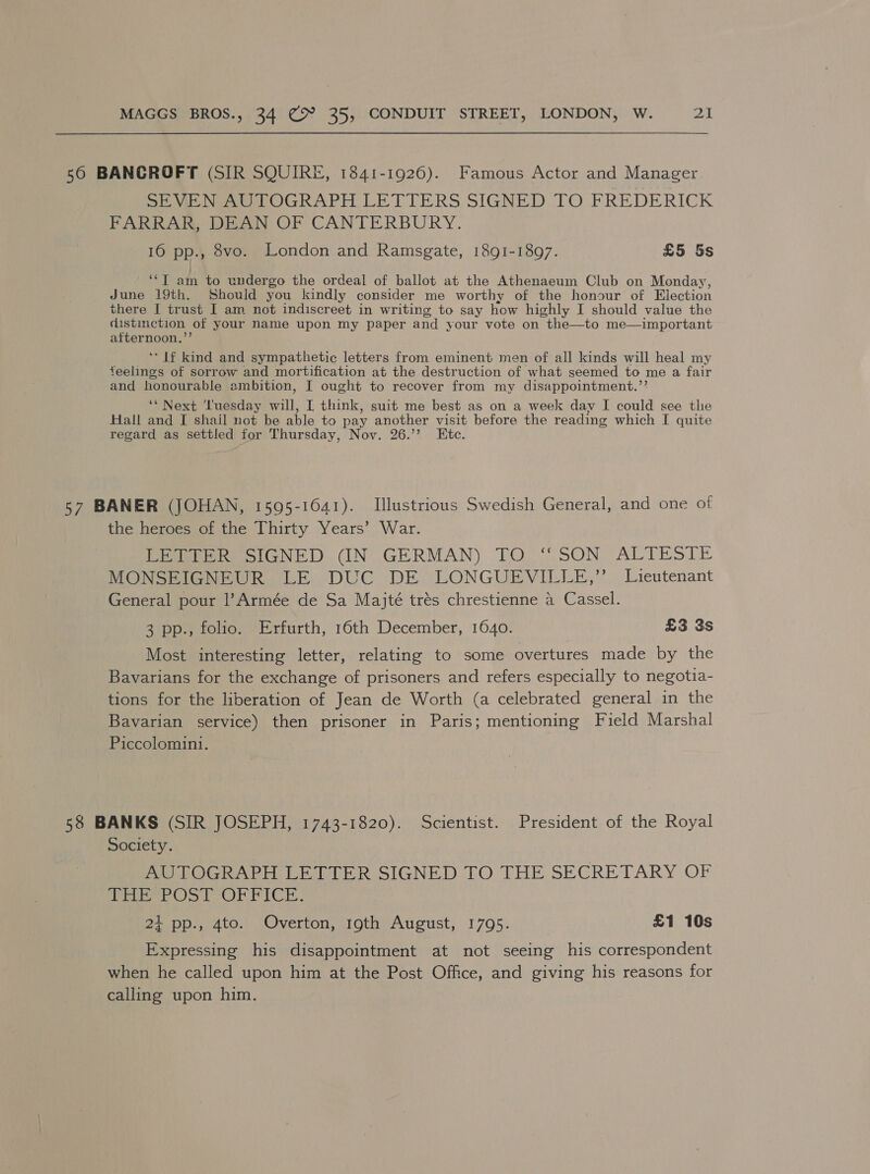 56 BANCROFT (SIR SQUIRE, 1841-1926). Famous Actor and Manager SEVEN AUTOGRAPH LETTERS SIGNED TO FREDERICK FARRAR, DEAN OF CANTERBURY. 16 pp., 8vo. London and Ramsgate, 1891-1897. £5 5s ‘“T am to undergo the ordeal of ballot at the Athenaeum Club on Monday, June 19th. Should you kindly consider me worthy of the honour of Election there J trust I am not indiscreet in writing to say how highly I should value the distinction jot your name upon my paper and your vote on the—to me—important cama * If kind and sympathetic letters from eminent men of all kinds will heal my feelings of sorrow and mortification at the destruction of what seemed to me a fair and honourable ambition, I ought to recover from my disappointment.’’ ‘* Next ‘Tuesday will, L think, suit me best as on a week day I could see the Hall and I shail not be able to pay another visit before the reading which I quite regard as settled for Thursday, Nov. 26.’ Ktc. 57 BANER (JOHAN, 1595-1641). [Illustrious Swedish General, and one of the heroes of the Thirty Years’ War. LETTER SIGNED (IN. GERMAN) TO ‘SON ALTESTE MONSEIGNEUR LE DUC DE LONGUEVILLE,”’ Lieutenant General pour l’Armée de Sa Majté trés chrestienne a Cassel. 3 pp., folio. Erfurth, 16th December, 1640. £3 3s Most interesting letter, relating to some overtures made by the Bavarians for the exchange of prisoners and refers especially to negotia- tions for the liberation of Jean de Worth (a celebrated general in the Bavarian service) then prisoner in Paris; mentioning Field Marshal Piccolomin1. 58 BANKS (SIR JOSEPH, 1743-1820). Scientist. President of the Royal Society. LOG RARD DE ELER SIGNED [TO THE SECRETARY OF Wee POST OrRICE. 2} pp., 4to. Overton, 19th August, 1795. £1 10s Expressing his disappointment at not seeing his correspondent when he called upon him at the Post Office, and giving his reasons for calling upon him.