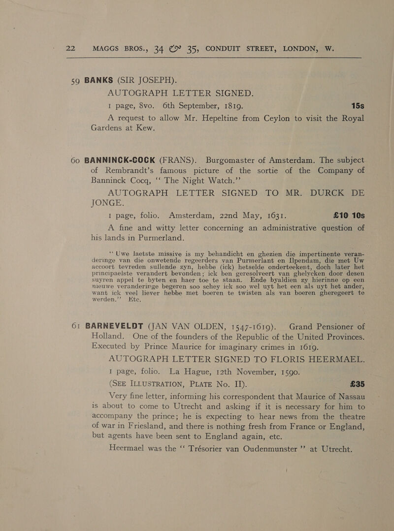 59 BANKS (SIR JOSEPH). AUTOGRAPH LETTER SIGNED. I page, 8vo. 6th September, 1819. 15s A request to allow Mr. Hepeltine from Ceylon to visit the Royal Gardens at Kew. 60 BANNINCK-COCK (FRANS). Burgomaster of Amsterdam. The subject of Rembrandt’s famous picture of the sortie of the Company of Banninck Cocq, ‘‘ The Night Watch.’’ AUTOGRAPH LETTER SIGNED TO MR. DURCK DE JONGE. I page, folio. Amsterdam, 22nd May, 1631. £10 10s A fine and witty letter concerning an administrative question of his lands in Purmerland. ‘“Uwe laetste missive is my behandicht en ghezien die impertinente veran- deringe van die onwetende regeerders van Purmerlant en Ilpendam, die met Uw accoort tevreden sullende zyn, hebbe (ick) hetselde onderteekent, doch later het principaelste verandert bevonden; ick ben geresolveert van ghelycken door desen suyren appel te byten en haer toe te staan. Ende byaldien zy hierinne op een nieuwe veranderinge begeren soo schey ick soo wel uyt het een als uyt het ander, want ick veel liever hebbe met boeren te twisten als van boeren gheregeert te werden.”’ Kitc. 61 BARNEVELDT (JAN VAN OLDEN, 1547-1619). Grand Pensioner of Holland. One of the founders of the Republic of the United Provinces. Executed by Prince Maurice for imaginary crimes in 1619. AUTOGRAPH LETTER SIGNED TO FLORIS HEERMAEL. I page, folio. La Hague, 12th November, 1590. (SEE ILLUSTRATION, PLATE No. II). £35 Very fine letter, informing his correspondent that Maurice of Nassau is about to come to Utrecht and asking if it is necessary for him to accompany the prince; he is expecting to hear news from the theatre of war in Friesland, and there is nothing fresh from France or England, but agents have been sent to England again, etc. Heermael was the ‘‘ Trésorier van Oudenmunster ’’ at Utrecht.