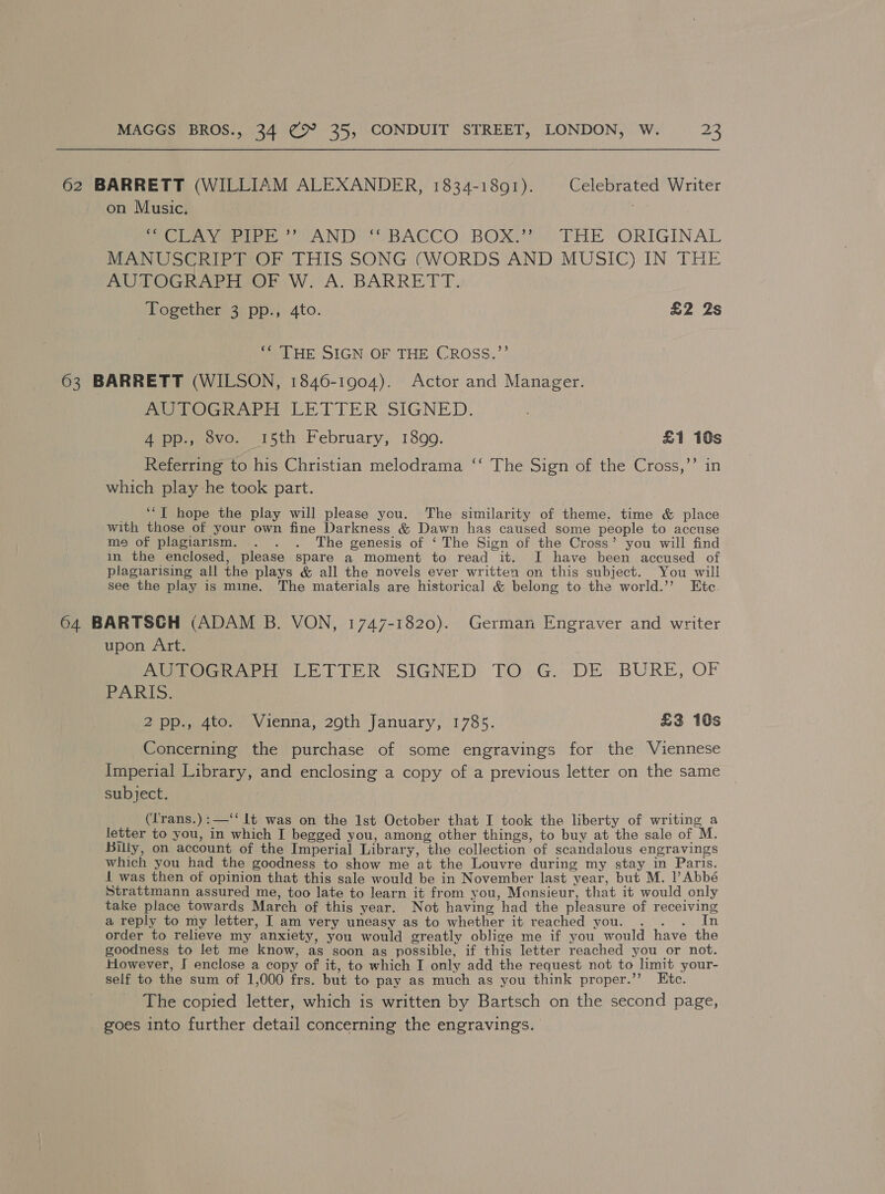 62 BARRETT (WILLIAM ALEXANDER, 1834-1891). Celebrated Writer on Music. ; ““CLAY PIPE’? AND’ *‘* BACCO. BOX.”? THE ORIGINAL MANUSCRIPT OF THIS SONG (WORDS AND MUSIC) IN THE AUTOGRAPH OF W. A. BARRETT. Horether sen. 4to. £2 Zs ‘“‘ THE SIGN OF THE CROSS.”’ 63 BARRETT (WILSON, 1846-1904). Actor and Manager. MUTOGRAPH LETTER: SIGNED. 4 pp., 8vo. 15th February, 1899. £1 10s Referring to his Christian melodrama ‘‘ The Sign of the Cross,’’ in which play he took part. *‘T hope the play will please you. The similarity of theme, time &amp; place with those of your own fine Darkness &amp; Dawn has caused some people to accuse me of plagiarism. . . . The genesis of ‘ The Sign of the Cross’ you will find im the enclosed, please spare a moment to read it. I have been accused of plagiarising all the plays &amp; all the novels ever writtea on this subject. You will see the play is mine. The materials are historical &amp; belong to the world.’’ Ete 64 BARTSCH (ADAM B. VON, 1747-1820). German Engraver and writer upon Art. AUPOCRAPH LETTER SIGNED TO. G.) DE BURE, OF PARIS: 2pp., 4to. Vienna, 29th January, 1785. £3 10s Concerning the purchase of some engravings for the Viennese Imperial Library, and enclosing a copy of a previous letter on the same subject. (Lrans.):—‘‘ lt was on the 1st October that I took the liberty of writing a letter to you, in which I begged you, among other things, to buy at the sale of M. Billy, on account of the Imperial Library, the collection of scandalous engravings which you had the goodness to show me at the Louvre during my stay in Paris. 1 was then of opinion that this sale would be in November last year, but M. l’ Abbé Strattmann assured me, too late to learn it from you, Monsieur, that it would only take place towards March of this year. Not having had the pleasure of receiving a reply to my letter, I am very uneasy as to whether it reached you. . . . In order to relieve my anxiety, you would greatly oblige me if you would have the goodness to let me know, as soon as possible, if this letter reached you or not. However, J enclose a copy of it, to which I only add the request not to limit your- self to the sum of 1,000 frs. but to pay as much as you think proper.”’ Etc. The copied letter, which is written by Bartsch on the second page, goes into further detail concerning the engravings.