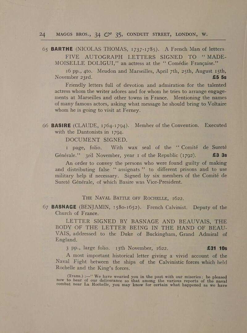 FIVE AUTOGRAPH LETTERS SIGNED® (Ot MOISELLE DOLIGUI,’* aneactress at the ‘“ Comedie! ® samcaqsaens 16 pp., 4to. Meudon and Marseilles, April 7th, 25th, August 15th, November 23rd. £5 5s Friendly letters full of devotion and admiration for the talented actress whom the writer adores and for whom he tries to arrange engage- ments at Marseilles and other towns in France. Mentioning the names of many famous actors, asking what message he should bring to Voltaire whom he 1s going to visit at Ferney. with the Dantonists in 1704. DOCUMENT SIGNED. I page, folio. With wax seal of the ‘* Comité “de Surete Générale.’’ 3rd November, year 1 of the Republic (1792). £3 3s An order to convey the persons who were found guilty of making and distributing false ‘‘ assignats ’’ to different prisons and to use military help if necessary. Signed by six members of the Comité de Sureté Générale, of which Basire was Vice-President. THE NAVAL BATTLE OFF ROCHELLE, 1622. Church of France. LETTER SIGNED BY BASNAGE AND BEAUVAIS, THE VAIS, addressed to the Duke of Buckingham, Grand Admiral of England. 3 pp., large folio. 13th November, 1622. £31 10s A most important historical letter giving a vivid account of the Naval Fight between the ships of the Calvinistic forces which held Rochelle and the King’s forces. ; (Irans.) :—‘‘ We have wearied you in the past with our miseries: be pleased now to hear of our deliverance so that among the various reports of the naval combat near La Rochelle, you may know for certain what happened as we have
