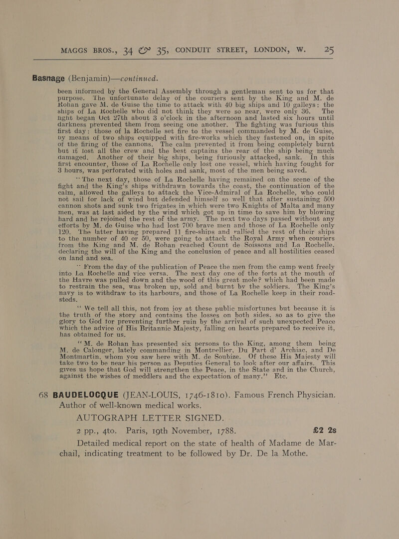  Basnage (Benjamin)—continued. been informed by the General Assembly through a gentleman sent to us for that purpose. ‘the unfortunate delay of the couriers sent by the King and M. de Rohan gave M. de Guise the time to attack with 40 big ships and 10 galleys: the ships of La Kochelle who did not think they were so near, were only 36. The hght began Uct 27th about 3 o’clock in the afternoon and lasted six hours until darkness prevented them from seeing one another. The fighting was furious this first day: those of la Kochelle set fire to the vessel commanded by M. de Guise, by means of two ships equipped with fire-works which they fastened on, in spite ot the firing of the cannons. The calm prevented it from being completely burnt but 1¢ lost all the crew and the best captains the rear of the ship being much damaged. Another of their big ships, being furiously attacked, sank. In this first encounter, those of La Rochelle only lost one vessel, which having fought for 3 hours, was perforated with holes and sank, most of the men being saved. ‘The next day, those of La Rochelle having remained on the scene of the fight and the King’s ships withdrawn towards the coast, the continuation of the calm, allowed the galleys to attack the Vice-Admiral of La Rochelle, who could not sail for lack of wind but defended himself so well that after sustaining 500 cannon shots and sunk two frigates in which were two Knights of Malta and many men, was at last aided by the wind which got up in time to save him by blowing hard and he rejoined the rest of the army. The next two days passed without any efforts by M. de Guise who had lost 700 brave men and those of La Rochelle only 120. ‘Lhe latter having prepared 11 fire-ships and rallied the rest of their ships to the number of 40 or 50, were going to attack the Royal Army when couriers from the King and M. de Rohan reached Count de Soissons and La Rochelle, declaring the will of the King and the conclusion of peace and all hostilities ceased on land and sea, ** Krom the day of the publication of Peace the men from the camp went freely into Lia Rochelle and vice versa. The next day one of the forts at the mouth of the Havre was pulled down and the wood of this great mole? which had been made to restrain the sea, was broken up, sold and burnt bv the soldiers. The King’s navy is to withdraw to its harbours, and those of La Rochelle keep in their road- steds. ‘‘ We tell all this, not from joy at these public misfortunes but because it is the truth of the story and contains the losses on both sides, so as to give the glory to God tor preventing further ruin by the arrival of such unexpected Peace which the advice of His Britannic Majesty, falling on hearts prepared to receive it, has obtained for us. ‘*M. de Rohan has presented six persons to the King, among them being M. de Calonger, lately commanding in Montnellier, Du Part d’ Archiac, and De Montmartin, whom you saw here with M. de Soubize. Of these His Majesty will take two to be near his person as Deputies General to look after our affairs. This gives us hope that God will strengthen the Peace, in the State and in the Church, against the wishes of meddlers and the expectation of many.’”’ Etc. 68 BAUDELOCQUE (JEAN-LOUIS, 1746-1810). Famous French Physician. Author of well-known medical works. AUTOGRAPH LETTER SIGNED. 2 pp., 4to. Paris, 19th November, 1788. £2 2s Detailed medical report on the state of health of Madame de Mar- chail, indicating treatment to be followed by Dr. De la Mothe.