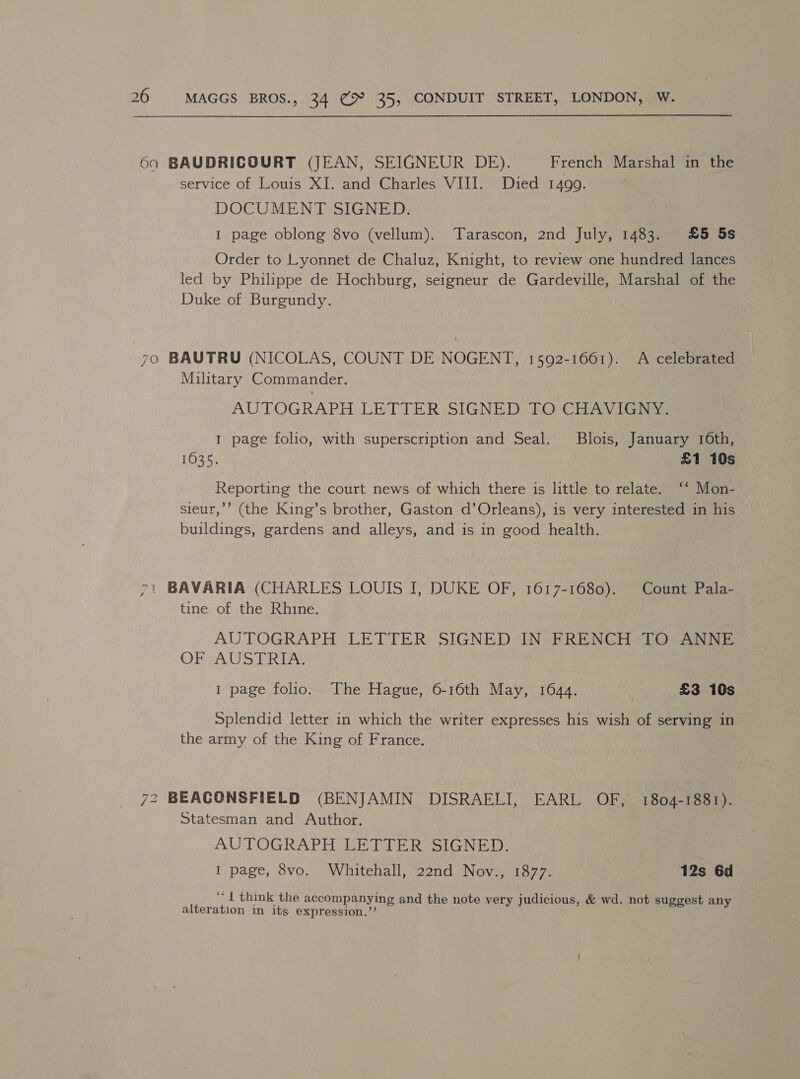 690 BAUDRICOURT (JEAN, SEIGNEUR DE). French Marshal in the service of Louis XI. and Charles VIII. Died 1499. DOCUMENT SIGNED. 1 page oblong 8vo (vellum). Tarascon, 2nd July, 1483. £5 5s Order to Lyonnet de Chaluz, Knight, to review one hundred lances led by Philippe de Hochburg, seigneur de Gardeville, Marshal of the Duke of Burgundy. 7o BAUTRU (NICOLAS, COUNT DE NOGENT, 1592-1661). A celebrated Military Commander. AUTOGRAPH LETTER SIGNED TO CHAVIGNY. 1 page folio, with superscription and Seal. Blois, January 16th, 1035. £1 10s Reporting the court news of which there is little to relate. ‘‘ Mon- sieur,’’ (the King’s brother, Gaston d’Orleans), is very interested in his buildings, gardens and alleys, and is in good health. 71 BAVARIA (CHARLES LOUIS IJ, DUKE OF, 1617-1680). Count Pala- tine of the Rhine. AUTOGRAPH LETTER SIGNED IN FRENCH TO ANNE OFVAUSTRIS 1 page folio. The Hague, 6-16th May, 1644. £3 10s Splendid letter in which the writer expresses his wish of serving in the army of the King of France. 72 BEACONSFIELD (BENJAMIN DISRAFLI, EARL OF, 1804-1881). Statesman and Author. AUTOGRAPH LETTER SIGNED. I page, 8vo. Whitehall, 22nd Nov., 1877. 12s 6d ‘‘ { think the accompanying and the note very judicious, &amp; wd. not suggest any alteration in its expression.’’