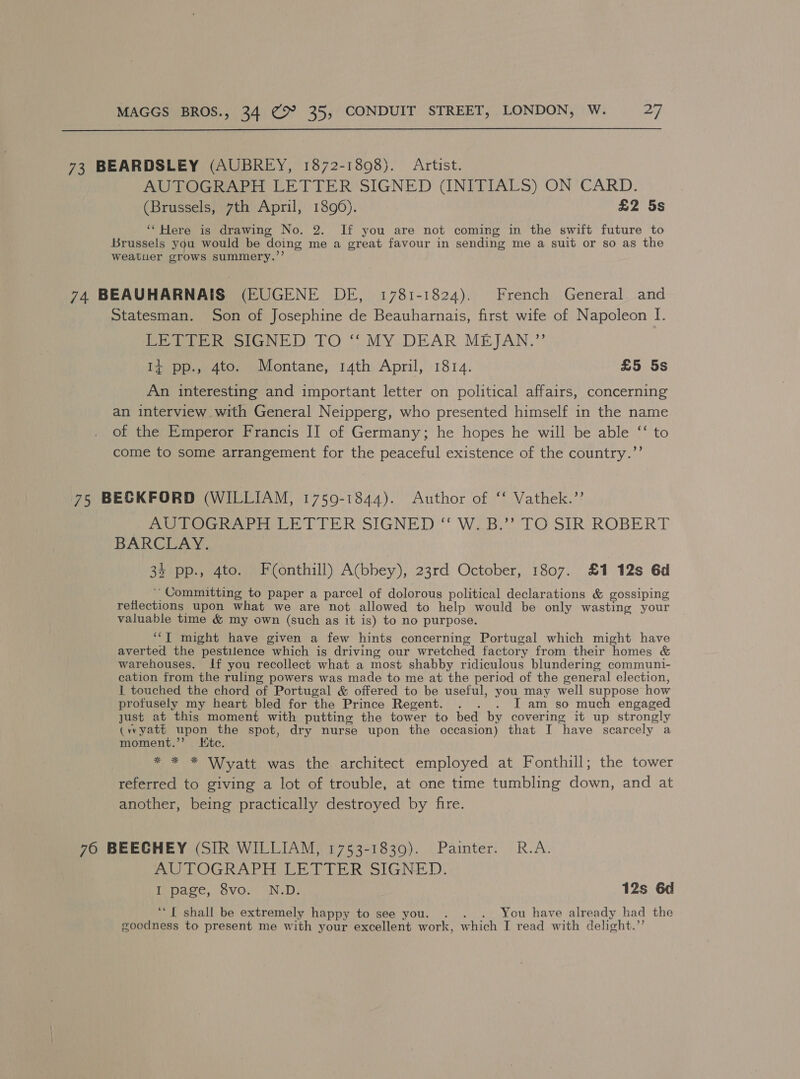  73 BEARDSLEY (AUBREY, 1872-1898). Artist. AUTOGRAPH LETTER SIGNED (INITIALS) ON CARD. (Brussels, 7th April, 1896). £2 5s ‘“‘Here is drawing No. 2. If you are not coming in the swift future to Brussels you would be doing me a great favour in sending me a suit or so as the weatuer grows summery.’’ 74 BEAUHARNAIS (EUGENE DE, 1781-1824). French General. and Statesman. Son of Josephine de Beauharnais, first wife of Napoleon I. PELE ReSstGNED TO “ MY DEAR MEJAN.” It pp., 4to. Montane, 14th April, 1814. £5 5s An interesting and important letter on political affairs, concerning an interview with General Neipperg, who presented himself in the name of the Emperor Francis II of Germany; he hopes he will be able ‘‘ to come to some arrangement for the peaceful existence of the country.”’ 75 BECKFORD (WILLIAM, 17509-1844). Author of ‘ Vathek.”” AUTOGRAPH LETTER SIGNED“ W.B.” TO SIR ROBERT BARCLAY. 35 pp., 4to. Fonthill) A(bhey), 23rd October, 1807. £1 12s 6d ~ Committing to paper a parcel of dolorous political declarations &amp; gossiping reflections upon what we are not allowed to help would be only wasting your valuable time &amp; my own (such as it is) to no purpose. ‘“‘T might have given a few hints concerning Portugal which might have averted the pestilence which is driving our wretched factory from their homes &amp; warehouses. If you recollect what a most shabby ridiculous blundering communi- cation from the ruling powers was made to me at the period of the general election, 1 touched the chord of Portugal &amp; offered to be useful, you may well suppose how profusely my heart bled for the Prince Regent. . . . I am so much engaged just at this moment with putting the tower to bed by covering it up strongly (yyatt upon the spot, dry nurse upon the occasion) that J have scarcely a moment.”’ Kitc. * * * Wyatt was the architect employed at Fonthill; the tower referred to giving a lot of trouble, at one time tumbling down, and at another, being practically destroyed by fire. 760 BEECHEY (SIR WILLIAM, 1753-1839). Painter. R.A. AUTOGRAPH LETTER. SIGNED. I page, Svo. “N.D- 12s 6d ‘““{ shall be extremely happy to see you. . . . You have already had the goodness to present me with your excellent work, which I read with delight.”