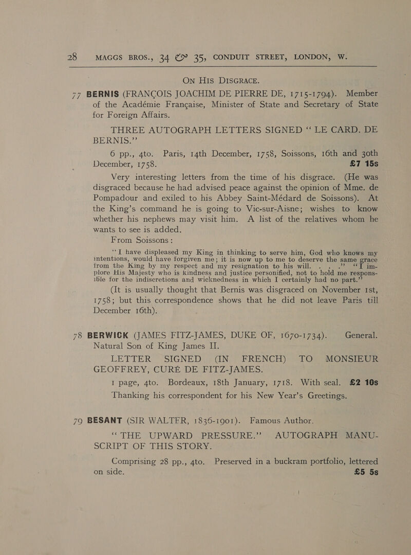 On His DISGRACE. 77 BERNIS (FRANCOIS JOACHIM DE PIERRE DE, 1715-1794). Member of the Académie Frangaise, Minister of State and Secretary of State for Foreign Affairs. THREE AUTOGRAPH LETTERS SIGNED: “ LE CARR SDE BERNIS?? ) 6 pp., 4to. Paris, 14th December, 1758, Soissons, 16th and 30th December, 1758. £7 15s Very interesting letters from the time of his disgrace. (He was disgraced because he had advised peace against the opinion of Mme. de Pompadour and exiled to his Abbey Saint-Médard de Soissons). At the King’s command he is going to Vic-sur-Aisne; wishes to know whether his nephews may visit him. A list of the relatives whom he wants to see is added. From Soissons : ‘‘I have displeased my King in thinking to serve him, God who knows my intentions, would have forgiven me; it is now up to me to deserve the same grace trom the King by my respect and “my resignation to his will. . “*T im- plore His Majesty who is kindness and justice personified, not to hold me respons- ible for the indiscretions and wicknedness in which I certainly had no part.”’ (It is usually thought that Bernis was disgraced on November Ist, 1758; but this correspondence shows that he did not leave Paris till December 16th). 78 BERWICK (JAMES FITZ-JAMES, DUKE OF, 1670-1734). General. Natural Son of King James II. LETTER SIGNED). (IN. FRENCH) TOs SiO NS ae GEOFEBREY; CURE DEERIT7-yeh bo: I page, 4to. Bordeaux, 18th January, 1718. With seal. £2 10s Thanking his correspondent for his New Year’s Greetings. 79 BESANT (SIR WALTER, 1836-1901). Famous Author, “THE UPWARD PRESSURE.” . AUTOGRAGER ao - SCRIPT. OF; PHI Ses b@iaye Comprising 28 pp., 4to. Preserved in a buckram portfolio, lettered on side. £5 5s
