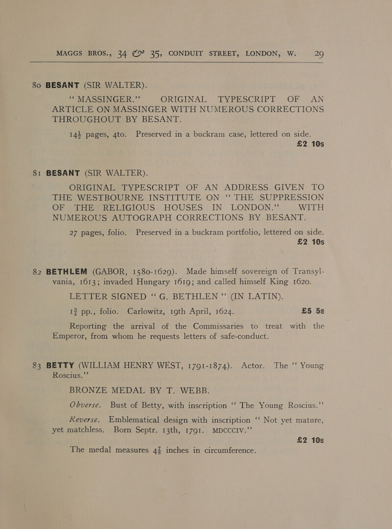 80 BESANT (SIR WALTER). MASSINGER.’” ORIGINAL. “EMbrechIP le -OR “AN ARTICLE ON MASSINGER WITH NUMEROUS CORRECTIONS THROUGHOUT BY BESANT. 144 pages, 4to. Preserved in a buckram case, lettered on side. | £2 10s 81 BESANT (SIR WALTER). (ORG ete SCRIPT (OF AN ADDRESS GIVEN TO TRAE eeOeRNE INSTITUTE, ON “THE SUPPRESSION OF abner eiGlOUS HOUSES IN. LONDON.” WITH NUMEROUS AUTOGRAPH CORRECTIONS BY BESANT. 27 pages, folio. Preserved in a buckram portfolio, lettered on side. £2 10s 82 BETHLEM (GABOR, 1580-1629). Made himself sovereign of Transyl- vania, 1613; invaded Hungary 1619; and called himself King 1620. Pepe reo GN) SG. BE THLEN ’’ IN LATIN). 1? pp., folio. Carlowitz, 19th April, 1624. £5 5s Reporting the arrival of the Commissaries to treat with the Emperor, from whom he requests letters of safe-conduct. @3 BETTY (WILLIAM HENRY WEST, 1701-1874). Actor. The ‘“ Young Roscius.”’ BRONZE MEDAL BY T. WEBB. Obverse. Bust of Betty, with inscription ‘‘ The Young Roscius.”’ Reverse. Emblematical design with inscription ‘‘ Not yet mature, yet matchless. Born Septr. 13th, 1791. MDCCCIV:”’ £2 10s The medal measures 4% inches in circumference.