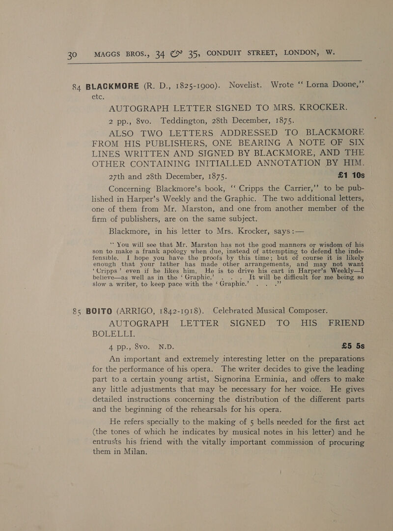  etc. AUTOGRAPH LETTER SIGNED TO MRS. KROCKER. 2 pp., 8vo. Teddington, 28th December, 1875. ALSO TWO LETTERS ADDRESSED TO BLACKMORE. FROM HIS PUBLISHERS, ONE BEARING A NOTE OF SIX LINES WRITTEN AND SIGNED BY BLACKMORE, AND THE OTHER CONTAINING INITIALLED ANNOTATION BY HIM. 27th and 28th December, 1875. £1 10s x99 Concerning Blackmore’s book, ‘‘ Cripps the Carrier,’’ to be pub- lished in Harper’s Weekly and the Graphic. The two additional letters, one of them from Mr. Marston, and one from another member of the firm of publishers, are on the same subject. Blackmore, in his letter to Mrs. Krocker, says :— ‘* You will see that Mr. Marston has not the good manners or wisdom of his son to make a frank apology when due, instead of attempting to defend the inde- fensible. I hope you have the proofs by this time; but of course it is lkely enough that your tather has made other arrangements, and may not want ‘Cripps’ even if he likes him. He is to drive his cart in Harper’s Weekly—I believe—as well as in the ‘Graphic.’ . . . It will be difficult for me being so slow a writer, to keep pace with the ‘ Graphic.’ ae 2d AUTOGRAPH LETTER) SIGNED ()T@ sis aeee tere BOLE VIE 4 pp., 8vo. N.D. £5 5s An important and extremely interesting letter on the preparations for the performance of his opera. The writer decides to give the leading part to a certain young artist, Signorina Erminia, and offers to make any little adjustments that may be necessary for her voice. He gives detailed instructions concerning the distribution of the different parts and the beginning of the rehearsals for his opera. He refers specially to the making of 5 bells needed for the first act (the tones of which he indicates by musical notes in his letter) and he entrusts his friend with the vitally important commission of procuring them in Milan.