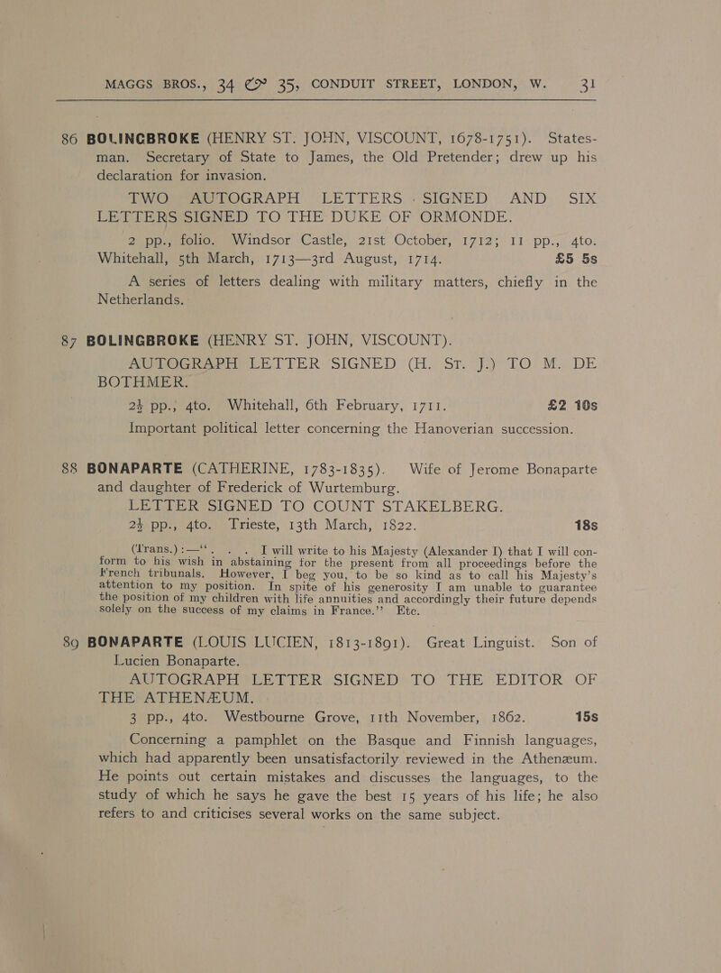 86 BOLINGBROKE (HENRY ST. JOHN, VISCOUNT, 1678-1751). States- man. Secretary of State to James, the Old Pretender; drew up his declaration for invasion. ee eeu RAPE LETTERS «SIGNED: AND. SIX CETI PRS s(GaeD TO THE DUKE OF ORMONDE. Supomeie ee indsor Castle, 21st October, 17123 11- pp., ‘Ato: Whitehall, 5th March, 1713—3rd August, 1714. £5 5s A series of letters dealing with military matters, chiefly in the Netherlands. - 87 BOLINGBROKE (HENRY ST. JOHN, VISCOUNT). eee eel TER SIGNED) (1. St.) Jiy TO. Mo DE BOTHMER. 24 pp.; 4to. Whitehall, 6th February, 1711. £2 10s Important political letter concerning the Hanoverian succession. 88 BONAPARTE (CATHERINE, 1783-1835). Wife of Jerome Bonaparte and daughter of Frederick of Wurtemburg. PE eotaNED)- TO COUNT STAKELBERG. Poe aoeuiieste, 13th March, 1822. 18s (Trans.):—‘*. . . I will write to his Majesty (Alexander I) that I will con- form to his wish in abstaining tor the present from all proceedings before the French tribunals. However, I beg you, to be so kind as to call his Majesty’s attention to my position. In spite of his generosity I am unable to guarantee the position of my children with life annuities and accordingly their future depends solely on the success of my claims in France.’”’ Etc. 890 BONAPARTE (LOUIS LUCIEN, 1813-1891). Great Linguist. Son of Lucien Bonaparte. Bee DOG ein DER eSIGNEDSTLO.-THE EDITOR. OF THE ATHENZEUM. 3 pp., 4to. Westbourne Grove, 11th November, 1862. 15s Concerning a pamphlet on the Basque and Finnish languages, which had apparently been unsatisfactorily reviewed in the Athenzum. He points out certain mistakes and discusses the languages, to the study of which he says he gave the best 15 years of his life; he also refers to and criticises several works on the same subject.