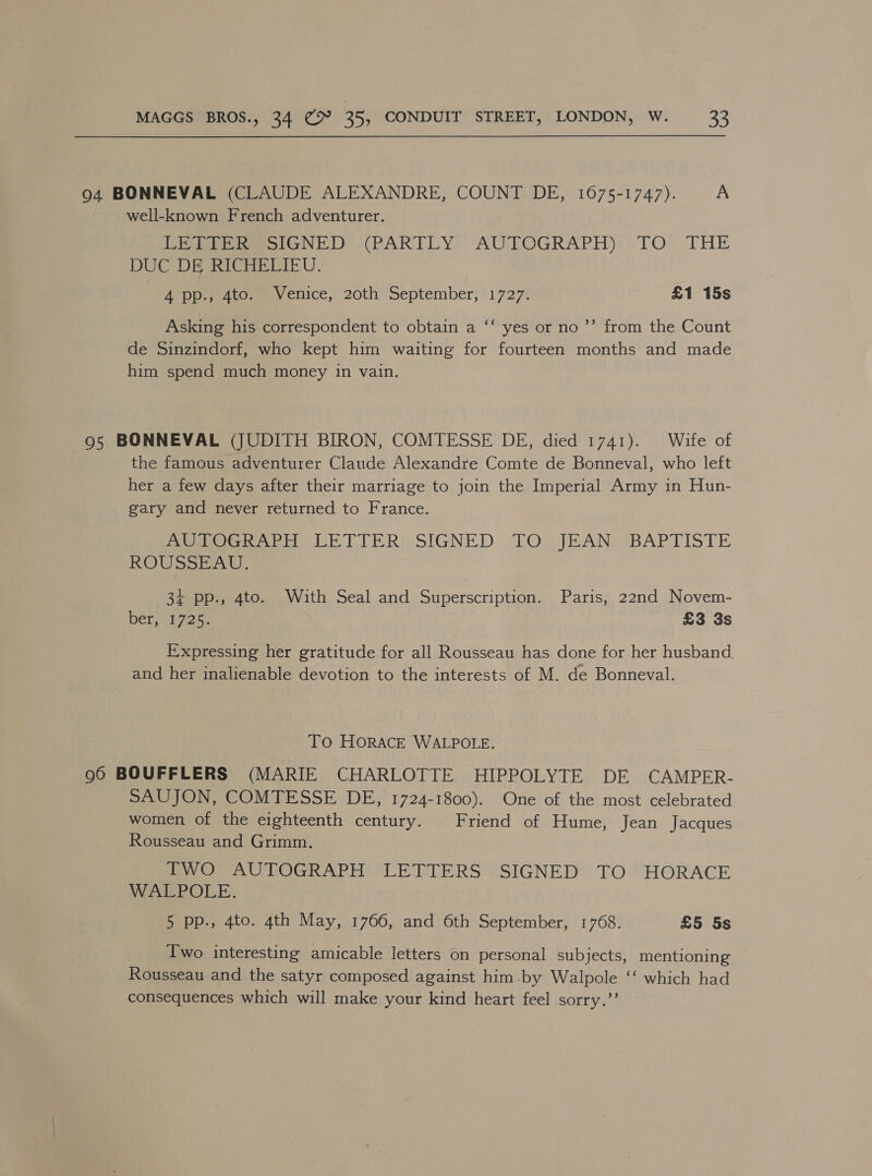 94 BONNEVAL (CLAUDE ALEXANDRE, COUNT DE, 1675-1747). A well-known French adventurer. Eee ereesGNED (PARTLY. AUTOGRAPH): TO THE DUC DE RICHELIEU. Aloe ato me ctuce, 20th ‘September, *1727: £1 15s ¢ Asking his correspondent to obtain a ‘‘ yes or no’’ from the Count de Sinzindorf, who kept him waiting for fourteen months and made him spend much money in vain. 95 BONNEVAL (JUDITH BIRON, COMTESSE DE, died 1741). Wife of the famous adventurer Claude Alexandre Comte de Bonneval, who left her a few days after their marriage to join the Imperial Army in Hun- gary and never returned to France. DeeoGhabi LETTER: SIGNED -TO. JEAN ‘BAPTISTE ROUSSEAU. 34 pp., 4to. With Seal and Superscription. Paris, 22nd Novem- beriuigece £3 3s Expressing her gratitude for all Rousseau has done for her husband. and her inalienable devotion to the interests of M. de Bonneval. To HORACE WALPOLE. 96 BOUFFLERS (MARIE CHARLOTTE HIPPOLYTE DE CAMPER- SAUJON, COMTESSE DE, 1724-1800). One of the most celebrated women of the eighteenth century. Friend of Hume, Jean Jacques Rousseau and Grimm. TWO AUTOGRAPH LETTERS SIGNED TO HORACE WALPOLE. 5 pp., 4to. 4th May, 1766, and 6th September, 1768. £5 5s Iwo interesting amicable letters on personal subjects, mentioning Rousseau and the satyr composed against him-by Walpole ‘‘ which had consequences which will make your kind heart feel sorry.”