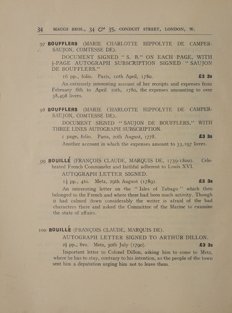 97 BOUFFLERS (MARIE CHARLOTTE HIPPOLYTE DE CAMPER- i SAUJON, COMTESSE DE). DOCUMENT SIGNED ° 5. BY ON: ‘ACH Rea ys 3-PAGE AUTOGRAPH SUBSCRIPTION SIGNED “‘ SAUJON DE BOUFELERS ) 16 pp., folio. Paris, roth April, 1780. £3 3s An extremely interesting account of her receipts and expenses from February 6th to April roth, 1780, the expenses amounting to over 38,4098 livres. 98 BOUFFLERS (MARIE CHARLOTTE HIPPOLYTE DE CAMPER- SAUJON, COMTESSE DE). DOCUMENT SIGNED ‘‘ SAUJON DE BOUFFLERS,” WITH THREE LINES AUTOGRAPH SUBSCRIPTION. 1 page, folio. Paris, 20th August, 1778. | £3 3s Another account in which the expenses amount to 33,197 livres. 99 BOUILLE (FRANCOIS CLAUDE, MARQUIS DE, 1739-1800). _Cele- | brated French Commander and faithful adherent to Louis XVI. AUTQGRAPH LETTER SIGNED: 14 pp., 4to. Metz, 290th August (1789). £3 3s An interesting letter on the ‘‘ Isles of Tabago’’ which then belonged to the French and where there had been much activity. Though it had calmed down considerably the writer is afraid of the bad characters there and asked the Committee of the Marine to examine the state of affairs. 100 BOUILLE (FRANCOIS CLAUDE, MARQUIS DE). AUTOGRAPH LETTER SIGNED TO ARTH@ReDIRi@nr: 2} pp., 8vo. Metz, 30th July (1790). | £3 3s Important letter to Colonel Dillon, asking him to come to Metz, where he has to stay, contrary to his intention, as the people of the town sent him a deputation urging him not to leave them.
