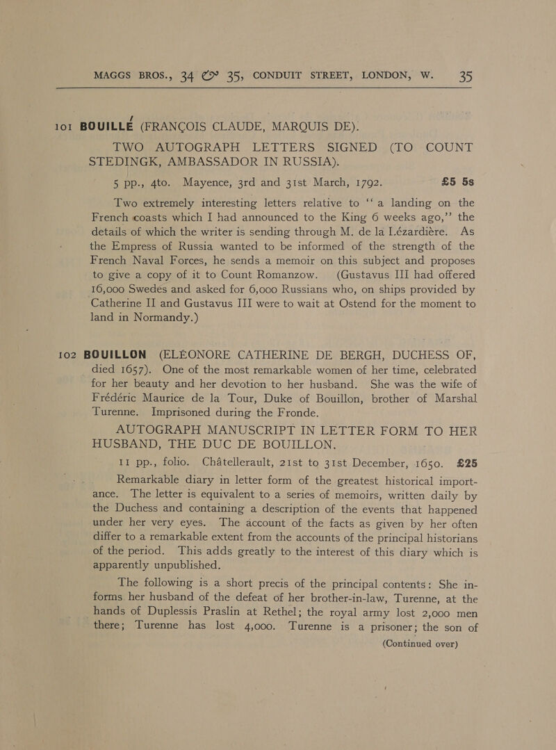 101 BOUILLE (FRANCOIS CLAUDE, MARQUIS DE). Uy Oe OGKAPH “LETTERS (SIGNED (ho! - COUNT STEDINGK, AMBASSADOR IN RUSSIA). 5 pp., 4to. Mayence, 3rd and 31st March, 1792. £5 5s Two extremely interesting letters relative to ‘‘ a landing on the French coasts which I had announced to the King 6 weeks ago,’’ the details of which the writer is sending through M. de la Lézardiére. As the Empress of Russia wanted to be informed of the strength of the French Naval Forces, he sends a memoir on this subject and proposes to give a copy of it to Count Romanzow. (Gustavus III had offered 16,000 Swedes and asked for 6,000 Russians who, on ships provided by Catherine II and Gustavus III were to wait at Ostend for the moment to land in Normandy.) 102 BOUILLON (ELEONORE CATHERINE DE BERGH, DUCHESS OF, died 1657). One of the most remarkable women of her time, celebrated for her beauty and her devotion to her husband. She was the wife of Frédéric Maurice de la Tour, Duke of Bouillon, brother of Marshal Turenne. Imprisoned during the Fronde. AUTOGRAPH MANUSCRIPT IN LETTER FORM TO HER PuUSpant tie DUC DE BOUILLON, 11 pp., folio. Chatellerault, 21st to 31st December, 1650. £25 Remarkable diary in letter form of the greatest historical import- ance. The letter is equivalent to a series of memoirs, written daily by the Duchess and containing a description of the events that happened under her very eyes. The account of the facts as given by her often differ to a remarkable extent from the accounts of the principal historians of the period. This adds greatly to the interest of this diary which is apparently unpublished. The following is a short precis of the principal contents: She in- forms. her husband of the defeat of her brother-in-law, Turenne, at the hands of Duplessis Praslin at Rethel; the royal army lost 2,000 men there; Turenne has lost 4,000. Turenne is a prisoner; the son of
