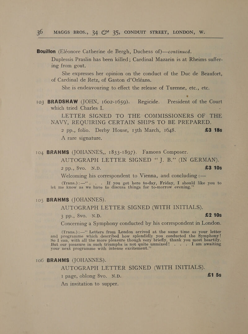 Bouillon (Eléonore Catherine de Bergh, Duchess of)—continued. Duplessis Praslin has been killed; Cardinal Mazarin is at Rheims suffer- ing from gout. She expresses her opinion on the conduct of the Duc de Beaufort, of Cardinal de Retz, of Gaston d’Orléans. She is endeavouring to effect the release of Turenne, etc., etc. * 103 BRADSHAW (JOHN, 1602-1650). Regicide. President of the Court which tried Charles I. LETTER SIGNED. TO. THE*COMMISSIONERS (OF aaa NAVY, REQUIRING. CERTAIN SHIPS TO BEPPREPARG 2 pp., folio. Derby House, 13th March, 1648. £3 18s A rare signature. 104 BRAHMS (JOHANNES,, 1833-1897). Famous Composer. AUTOGRAPH LETTER SIGNED “ J. B.” (IN GERMAN). 2. DP, sov.. EN. D, £3 10s Welcoming his correspondent to Vienna, and concluding :— (‘Irans.):—‘‘. . . If you get here to-day, Friday, I should like you to let me know as we have to discuss things for to-morrow evening.”’ 105 BRAHMS (JOHANNES). AUTOGRAPH LETTER SIGNED (WITH INITIALS). 3 pp., 8vo. -N.D. £2 10s Concerning a Symphony conducted by his correspondent in London. (l'rans.):—‘‘ Letters from London arrived at the same time as your letter and programme which described how splendidly you conducted the Symphony! So L can, with all the more pleasure though very briefly, thank you most heartily. But our pleasure in such triumphs is not quite unmixed! . . . I am awaiting your next programme with intense excitement.’’ . 106 BRAHMS (JOHANNES). AUTOGRAPH LETTER SIGNED (WITH INITIALS). I page, oblong 8vo. N.D. £1 5s An invitation to supper.