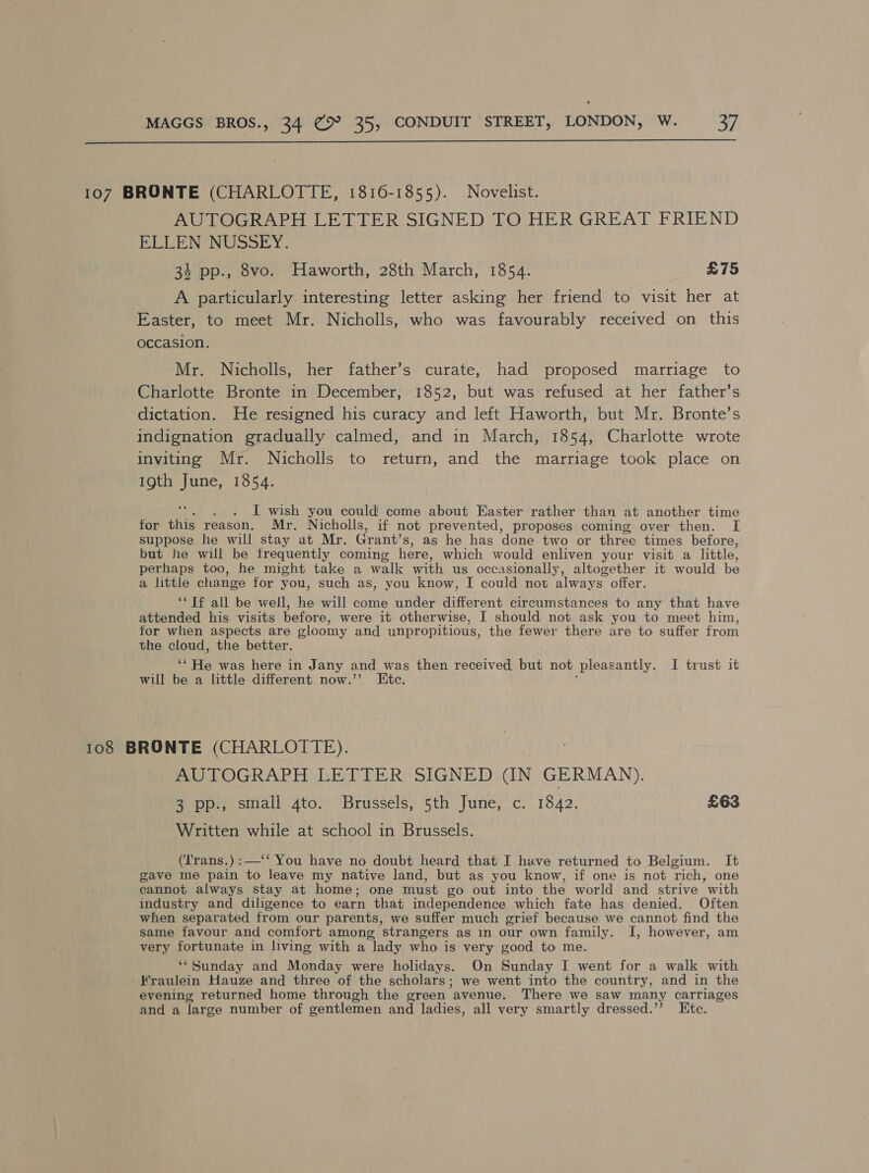  107 BRONTE (CHARLOTTE, 1816-1855). Novelist. AUTOGRAPH LETTER SIGNED TO HER GREAT FRIEND ELLEN NUSSEY. 34 pp., 8vo. Haworth, 28th March, 1854. £75 A particularly interesting letter asking her friend to visit her at Easter, to meet Mr. Nicholls, who was favourably received on this occasion. Mr. Nicholls, her father’s curate, had proposed marriage to Charlotte Bronte in December, 1852, but was refused at her father’s dictation. He resigned his curacy and left Haworth, but Mr. Bronte’s indignation gradually calmed, and in March, 1854, Charlotte wrote inviting Mr. Nicholls to return, and the marriage took place on 19th June, 1854. I wish you could come about Easter rather than at another time for this reason. Mr. Nicholls, if not prevented, proposes coming over then. I suppose he will stay at Mr. Grant’s, as he has done two or three times before, but he will be frequently coming here, which would enliven your visit a little, perhaps too, he might take a walk with us occasionally, altogether it would be a little change for you, such as, vou know, I could not always” offer. ‘“Tf all be well, he will come under different circumstances to any that have attended his visits before, were it otherwise, I should not ask you to meet him, for when aspects are gloomy and unpropitious, the fewer there are to suffer from the cloud, the better. ‘‘ He was here in Jany and was then received but not pleasantly. I trust it will be a little different now.”’ Etc. 108 BRONTE (CHARLOTTE). AUTOGRAPH LETTER SIGNED (IN GERMAN). 3 pp., small gto. Brussels, 5th June, c. 1842. £63 Written while at school in Brussels. (‘Trans.):—‘‘ You have no doubt heard that I have returned to Belgium. It gave me pain to leave my native land, but as you know, if one is not rich, one cannot always stay at home; one must go out into the world and strive with industry and diligence to earn that independence which fate has denied. Often when separated from our parents, we suffer much grief because we cannot find the same favour and comfort among ‘strangers as in our own family. I, however, am very fortunate in living with a lady who is very good to me. ‘‘Sunday and Monday were holidays. On Sunday I went for a walk with Fraulein Hauze and three of the scholars; we went into the country, and in the evening returned home through the green ‘avenue. There we saw many carriages and a large number of gentlemen and ladies, all very smartly dressed.” Etc.