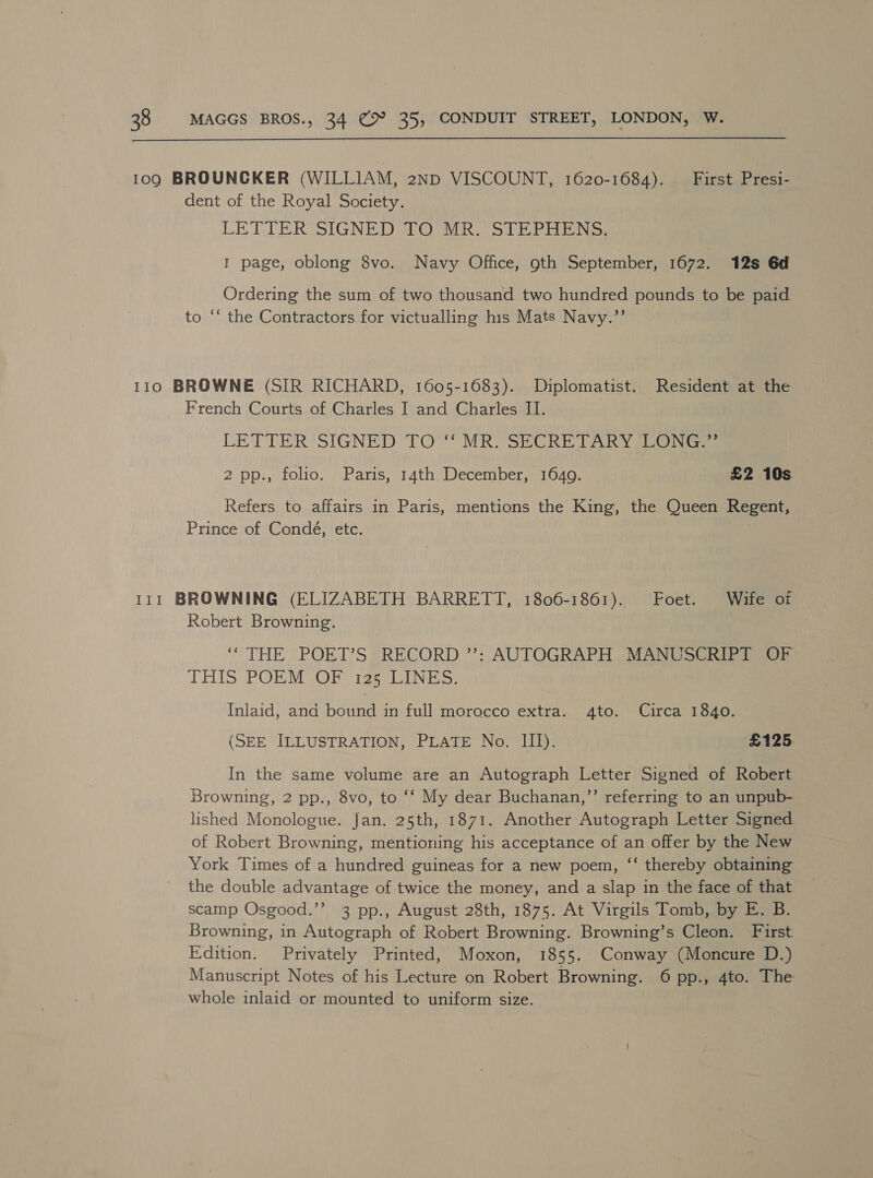  109 BROUNCKER (WILLIAM, 2ND VISCOUNT, 1620-1684). First Presi- dent of the Royal Society. LETIER SIGNEDITO Wik STERN. 1 page, oblong 8vo. Navy Office, oth September, 1672. 12s 6d Ordering the sum of two thousand two hundred pounds to be paid to ‘* the Contractors for victualling his Mats Navy.’’ 110 BROWNE (SIR RICHARD, 1605-1683). Diplomatist. Resident at the French Courts of Charles I and Charles II. LETTER SIGNED TO “MR. SECRETARY LONG.” 2 pp., folio. Paris, 14th December, 1649. £2 10s Refers to affairs in Paris, mentions the King, the Queen Regent, Prince of Condé, etc. | 111 BROWNING (ELIZABETH BARRETT, 1806-1861). Foet. Wife of Robert Browning. “THE POET’S RECORD ”’: AUTOGRAPH MANUSCRIPT OF THIS PORM OB igs uate: Inlaid, and bound in full morocco extra. 4to. Circa 1840. (SEE ILLUSTRATION, PLATE No. III). £125. In the same volume are an Autograph Letter Signed of Robert Browning, 2 pp., 8vo, to ‘‘ My dear Buchanan,”’ referring to an unpub- lished Monologue. Jan. 25th, 1871. Another Autograph Letter Signed of Robert Browning, mentioning his acceptance of an offer by the New York Times of a hundred guineas for a new poem, ‘“‘ thereby obtaining the double advantage of twice the money, and a slap in the face of that scamp Osgood.’’ 3 pp., August 28th, 1875. At Virgils Tomb, by E. B. Browning, in Autograph of Robert Browning. Browning’s Cleon. First Edition. Privately Printed, Moxon, 1855. Conway (Moncure D.) Manuscript Notes of his Lecture on Robert Browning. 6 pp., 4to. The whole inlaid or mounted to uniform size.