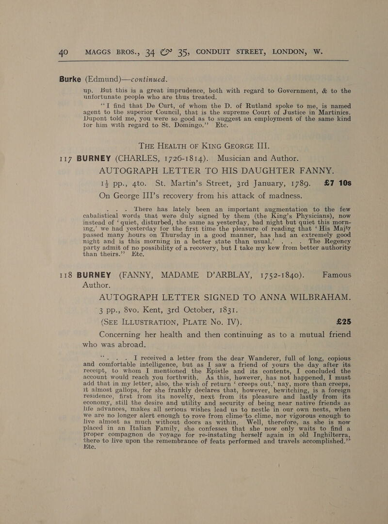 Burke (Edmund)—continued. up. But this is a great imprudence, both with regard to Government, &amp; to the unfortunate people who are thus treated. ‘“T find that De Curt, of whom the D. of Rutland spoke to me, is named agent to the superior Council, that is the supreme Court of Justice in Martinics. Dupont told me, you were so xood as to suggest an employment of the same kind tor him with regard to St. Domingo.’’ Etc. THE HEALTH OF KING GEORGE III. 117 BURNEY (CHARLES, 1726-1814). Musician and Author. AUTOGRAPH LETTER TO HIS DAUGHTER FANNY. 14 pp., 4to. St. Martin’s Street, 3rd January, 1789. £7 10s On George III’s recovery from his attack of madness. There has lately been an important augmentation to the few cabalistical words that were duly signed by them (the King’s Physicians), now instead of ‘quiet, disturbed, the same as yesterday, bad night but quiet this morn- ing,’ we had yesterday for the first time the pleasure of reading that ‘ His Majty passed many hours on Thursday in a good manner, has had an extremely good night and is this morning in a better state than usual.’ . . . The Regency party admit of no possibility of a recovery, but I take my kew from better authority than theirs.’’ tc. 118 BURNEY (FANNY, MADAME D’ARBLAY, 1752-1840). Famous Author. AUTOGRAPH LETTER SIGNED TO ANNA WILBRAHAM. 3 pp. svoAKent, rd Octoberye resi: (SEE ILLUSTRATION, PLATE No. IV). £25 Concerning her health and then continuing as to a mutual friend who was abroad. A . [ received a letter from the dear Wanderer, full of long, copious and comfortable intelligence, but as I saw a friend of yours the day after its. receipt, to whom I mentioned the Epistle and its contents, I concluded the account would reach you forthwith. As this, however, has not happened, I must. add that in my letter, also, the wish of return ‘ creeps out, > nay, more than creeps, it almost gallops, for she frankly declares that, however, bewitching, is a foreign residence, first from its novelty, next from “its pleasure and lastly from its. economy, still the desire and utility and security of being near native friends as life advances, makes all serious wishes lead us to nestle in our own nests, when we are no longer alert enough to rove from clime to clime, nor vigorous enough to live almost as much without doors as within. Well, therefore, as she is now placed in an Italian Family, she confesses that she now only waits to find a proper compagnon de voyage for re-instating herself again in old Inghilterra, at ay to live upon the remembrance of feats performed and travels accomplished. > c