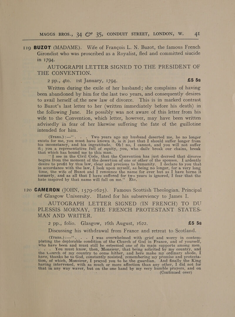  119 BUZOT (MADAME). Wife of Francois L. N. Buzot, the famous French Girondist who was proscribed as a Royalist, fled and committed siucide in 1794. AUTOGRAPH LETTER SIGNED TO THE PRESIDENT OF THE CONVENTION. 2pp., 4to. Ist January, 1794. 7 £5 5s Written during the exile of her husband; she complains of having been abandoned by him for the last two years, and consequently desires to avail herself of the new law of divorce. This is in marked contrast to Buzot’s last letter to her (written immediately before his death) in the following June. He possibly was not aware of this letter from his wife to the Convention, which letter, however, may have been written advisedly in fear of her likewise suffering the fate of the guillotine intended for pe (irans.) :— . ‘lwo years ago my husband deserted me, he no longer exists for me, you must have known it, is it just that I should suffer longer from his inconstancy, and his ingratitude. Oh! no, I cannot, and you will not suffer it; you a representative full of equity, you, who daily break our chains, break that which has bound me to this man. ‘I see in the Civil Code, that the Convention has just decreed that divorce begins from the moment of the desertion of one or other of the spouses. I ardently desire to profit by this law, clear and precious to humanity. I declare to you that in accordance with the law, ’T look upon myself, as being no longer, for a very long time, the wife of Buzot and I renounce the name for ever but as I have borne it tormerly, and as all that I have suffered for two years is ignored, I fear that the hate inspired by that name will fall on me.’’ Etc. 120 CAMERON (JOHN, 15709-1625). Famous Scottish Theologian. Principal of Glasgow University. Hated for his subserviency to James I. MUAOGRAPH LEDER SIGNED: (IN. FRENCH) FO DU PGP osIsMORNAY, THE: FRENCH. PROTESTANT STATES- MAN AND WRITER. 2 pp., folio. Glasgow, 16th August, 1622. £5 5s Discussing his withdrawal from France and retreat to Scotland. (Irans.) :—‘‘. - J was overwhelmed with grief and worry in contem- plating the deplorable condition of the Church of God in France, and of yourself, who have been and must still be esteemed one of its main supports among men. You must know, then, Monsieur, that being solicited by my country, and the Uuurch of my country to come hither, and here make my ordinary abode, have, thanks be to God, constantly resisted, remembering my promise and protesta- tion, of which, Monsieur, I prayed you to be the guardian. And finally the King having intervened, with as much or more affection than any other, I did not for that in any way waver, akaks on the one hand by my very humble prayers, and on