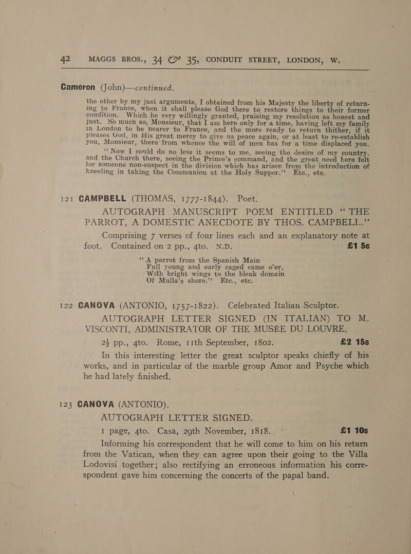  Cameron (John)—continued. the other by my just arguments, I obtained from his Majesty the liberty of return- ing to France, when it shall please God there to restore things to their former condition. Which he very willingly granted, praising my resolution as honest and just. So much so, Monsieur, that I am here only for a time, having left my family in London to be nearer to France, and the more ready to return thither, if it pleases God, in His great mercy to give us peace again, or at least to re-establish you, Monsieur, there’ from whence the will of men has for a time displaced you. ‘“Now I could do no less it seems to me, seeing the desire of my country, and the Church there, seeing the Prince’s command, and the great need here felt Tor Someone non-suspect in the division which has arisen from the introduction of kneeling in taking the Communion at the Holy Supper.’’? Etc., ete. 121 CAMPBELL (THOMAS, 1777-1844). Poet. AUTOGRAPH MANUSCRIPT, POEM ENTITLED} ia PARROT, A DOMESTIC ANECDOTE BY THOS. CAMPBELL Comprising 7 verses of four lines each and an explanatory note at foot. Contained on 2 pp., 4to. N.D. £1 5s ‘“A parrot from the Spanish Main Full young and early caged came o’er, With bright wings to the bleak domain Of Mulla’s shore.’’ Etc., etc. 122 GANOVA (ANTONIO, 1757-1822). Celebrated Italian Sculptor. AUTOGRAPH LETTER SIGNED) (IN) LEAD See VISCONTI, ADMINISTRATOR OF THE MUSEE DU LOUVRE. 24 pp., 4to. Rome, 11th September, 1802. £2 15s In this interesting letter the great sculptor speaks chiefly of his works, and in particular of the marble group Amor and Psyche which he had lately finished. 123 CANOVA (ANTONIO). AUTOGRAPH LETTER SIGNED. I page, 4to. Casa, 29th November, 1818. - £1 10s Informing his correspondent that he will come to him on his return from the Vatican, when they can agree upon their going to the Villa Lodovisi together; also rectifying an erroneous information his corre- spondent gave him concerning the concerts of the papal band.