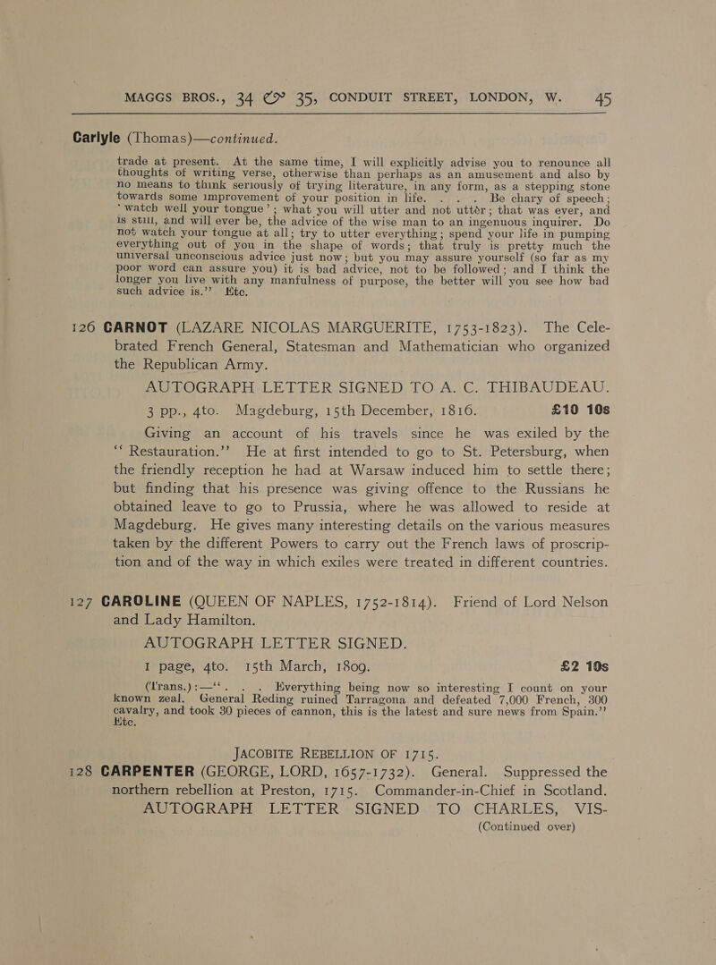 Carlyle (Thomas)—continued. trade at present. At the same time, I will explicitly advise you to renounce all thoughts of writing verse, otherwise than perhaps as an amusement and also by no means to think seriously of trying literature, in any form, as a stepping stone towards some improvement of your position in life. . . . Be chary of speech; ‘watch well your tongue’; what you will utter and not uttér; that was ever, and Is still, and will ever be, the advice of the wise man to an ingenuous inquirer. Do not watch your tongue at all; try to utter everything; spend your life in pumping everything out of you in the shape of words; that truly is pretty much the universal unconscious advice just now; but you may assure yourself (so far as my poor word can assure you) it is bad advice, not to be followed; and I think the longer you live with any manfulness of purpose, the better will you see how bad such advice is.’? Htc. 126 GARNOT (LAZARE NICOLAS MARGUERITE, 1753-1823). The Cele- brated French General, Statesman and Mathematician who organized the Republican Army. PoLOGRAPH LE TTER-SIGNED, TO. A..G.. THIBAUDEADU. 3 pp., 4to. Magdeburg, 15th December, 1816. £10 10s Giving an account of his travels since he was exiled by the “* Restauration.’’ He at first intended to go to St. Petersburg, when the friendly reception he had at Warsaw induced him to settle there; but finding that his presence was giving offence to the Russians he obtained leave to go to Prussia, where he was allowed to reside at Magdeburg. He gives many interesting details on the various measures taken by the different Powers to carry out the French laws of proscrip- tion and of the way in which exiles were treated in different countries. 127 CAROLINE (QUEEN OF NAPLES, 1752-1814). Friend of Lord Nelson and Lady Hamilton. AUTOGRAPH LETTER SIGNED. I page, 4to. 15th March, 1809. £2 10s (Trans.):—‘‘. . Everything being now so interesting I count on your Known zeal. General Reding ruined Tarragona and defeated 7,000 French, 300 poly, and took 30 pieces of cannon, this is the latest and sure news from Spain.’’ ite. JACOBITE REBELLION OF 1715. 128 CARPENTER (GEORGE, LORD, 1657-1732). General. Suppressed the northern rebellion at Preston, 1715. Commander-in-Chief in Scotland. mo TOGRAPEE LETTER + SIGNED..TO .CHARLES;, V1S-