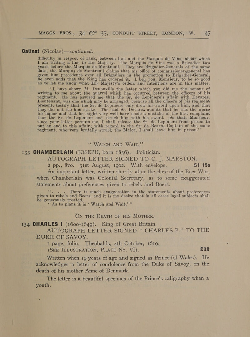Catinat (Nicolas)—continued. difficulty in respect of rank, between him and the Marquis de Vins, about which 1 am writing a line to His ” Majesty. The Marquis de Vins was a Brigadier two years betore the Marquis de Montreuil. They are Brigadier-Generals of the same date, the Marquis de Montreuil claims that his office of commissioner-general has given him precedence over all Brigadiers in the promotion to Brigadier-General, he even adds that the King has ordered it. L beg you, Monsieur, to be so good as to let me know what His Majesty’s orders and intentions are ‘in this matter. ‘‘T have shown M. Denonville the letter which you did me the honour of writing to me about the quarrel which has occurred between the officers of his regiment. He las assured me that the Sr. de Lepiniere’s affair with Devarez, Lieutenant, was one which may be arranged, because all the officers of his regiment present, testify that the Sr. de Lepiniere only drew his sword upon him, and that they did not see him strike. The said Sr. Levarez admits that he was ‘the worse tor liquor and that he might very well have made a mistake in the first complaint that the Sr. de Lepiniere had struck him with his sword. So that, Monsieur, since your letter permits me, [ shall release the Sr. de Lepiniere from prison to put an end to this affair; with regard to the Sr. de Bearn, Captain of the same regiment, who very brutally struck the Major, I shall leave him in prison.’ ‘* WATCH AND WAIT.”’ 133 CHAMBERLAIN (JOSEPH, born 1836). Politician. AUTOGRAPH LETTER SIGNED TO'C. J. MARSTON. 2 pp., 8vo. 31st August, 1902. With envelope. £1 15s An important letter, written shortly after the close of the Boer War, when Chamberlain was Colonial Secretary, as to some exaggerated statements about preferences given to rebels and Boers. vie . There is much exaggeration in the statements about preferences given to rebels and Boers, and it is my desire that in all cases loyal subjects shall be generously treated. ‘“ As to plans it is ‘ Watch and Wait.’ ” ON THE DEATH OF HIS MOTHER. 134 CHARLES I (1600-1649). King of Great Britain. AUTOGRAPH LETTER SIGNED ‘‘ CHARLES P.’’ TO THE DUKE OF SAVOY. I page, folio. Theobalds, 4th October, 1619. (SEE ILLUSTRATION, PLATE No. VI). £38 Written when 19 years of age and signed as Prince (of Wales). He acknowledges a letter of condolence from the Duke of Savoy, on the death of his mother Anne of Denmark. The letter is a beautiful specimen of the Prince’s caligraphy when a youth.