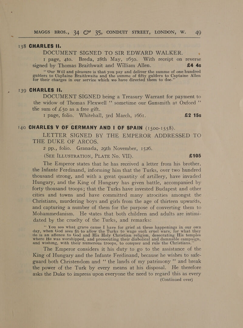 138 CHARLES II. DOCUMENT SIGNED TO SIR EDWARD WALKER. ‘ I page, 4to. Breda, 28th May, 1650. With receipt on reverse signed by Thomas Braithwait and William Allen. £4 4s ‘“Qur Will and pleasure is that you pay and deliver the summe of one hundred guilders to Captaine Braithwaite and the summe of fifty gulders to Captaine Allen for their charges in our service which we have directed them to doe.’’ , 139 CHARLES II. } DOCUMENT SIGNED being a Treasury Warrant for payment to the widow of Thomas Flexwell ‘‘ sometime our Gunsmith at Oxford ”’ the sum of £50 as a free gift. I page, folio. Whitehall, 3rd March, 1661. £2 15s 140 CHARLES V OF GERMANY AND I OF SPAIN (1500-1558). Pete SIGNED BY THE EMPEROR. ADDRESSED TO THE DUKE OF ARCOS. 2 pp., folio. Granada, 29th November, 1526. (SEE ILLUSTRATION, PLATE No. VII). £105 The Emperor states that he has received a letter from his brother, the Infante Ferdinand, informing him that the Turks, over two hundred thousand strong, and with a great quantity of artillery, have invaded Hungary, and the King of Hungary has given battle, accompanied by forty thousand troops; that the Turks have invested Budapest and other cities and towns and have committed many atrocities amongst the Christians, murdering boys and girls from the age of thirteen upwards, and capturing a number of them for the purpose of converting them to Mohammedanism. He states that both children and adults are intimi- dated by the cruelty of the Turks, and remarks: ‘* You see what grave cause I have for grief at these happenings in our own day, when God sees fit to allow the Turks to wage such cruel wars, for what they do is an affence to God and His Holy Christian religion, desecrating His temples where He was worshipped, and prosecuting their diabolical and apcunbls campaign, and wishing, with their numerous troops, to conquer and rule the Christians.” The Emperor considers it his duty to go to the assistance of the King of Hungary and the Infante Ferdinand, because he wishes to safe- guard both Christendom and ‘‘ the lands of my patrimony ’’ and break the power of the Turk by every means at his disposal. He therefore asks the Duke to impress upon everyone the need to regard this as every