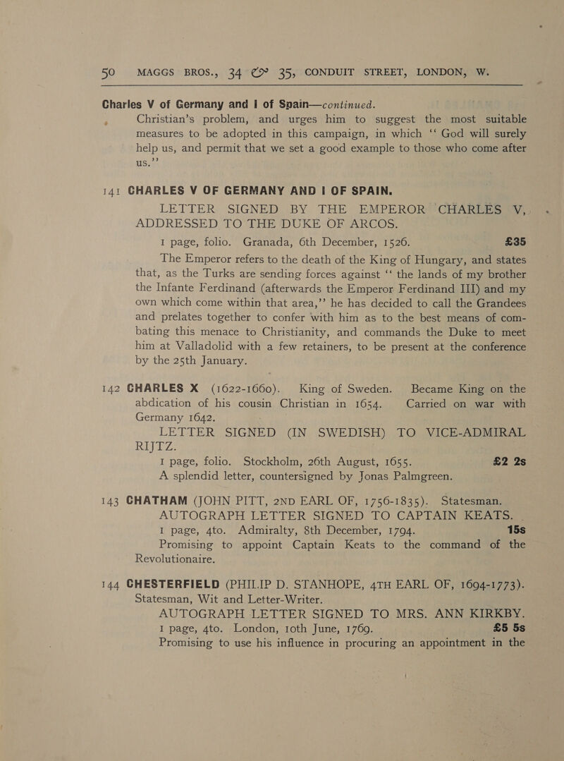 Charles V of Germany and I of Snain—continued. Christian’s problem, and urges him to suggest the most suitable measures to be adopted in this campaign, in which ‘‘ God will surely help us, and permit that we set a good example to those who come after a3 aS. _ 141 CHARLES V OF GERMANY AND I OF SPAIN. LETTERS ‘SIGNS BY. TEE SHIM DE hi CHARLES Vv ADDRESSED TO THE DUKE OF ARCOS. 1 page, folio. Granada, 6th December, 1526. £35 The Emperor refers to the death of the King of Hungary, and states that, as the Turks are sending forces against ‘‘ the lands of my brother the Infante Ferdinand (afterwards the Emperor Ferdinand III) and my own which come within that area,’’ he has decided to call the Grandees and prelates together to confer with him as to the best means of com- bating this menace to Christianity, and commands the Duke to meet him at Valladolid with a few retainers, to be present at the conference by the 25th January. 142 GHARLES X (1622-1660). King of Sweden. Became King on the abdication of his cousin Christian in 1654. Carried on war with Germany 1642. : LETTER SIGNED (CIN. SWEDISH) TO) VICEAADIIAL ASG BRA : 1 page, folio. Stockholm, 26th August, 1655. £2 2s A splendid letter, countersigned by Jonas Palmgreen. 143 CHATHAM (JOHN PITT, 2ND EARL OF, 1756-1835). Statesman. AUTOGRAPH LETTER SIGNED TO CAPTAIN KEATS. | I page, 4to. Admiralty, 8th December, 1794. 15s Promising to appoint Captain Keats to the command of the Revolutionaire. 144 CHESTERFIELD (PHILIP D. STANHOPE, 4TH EARL OF, 1694-1773). Statesman, Wit and Letter-Writer. AUTOGRAPH ‘LETTER SIGNED TO MRS. ANN KIRKBY. I page, 4to. London, roth June, 1769. £5 5s Promising to use his influence in procuring an appointment in the